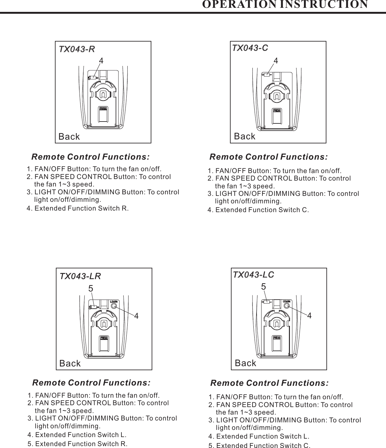 BackTX043-CTX043-C1. FAN/OFF Button: To turn the fan on/off.2. FAN SPEED CONTROL Button: To controlthe fan 1~3 speed.3. LIGHT ON/OFF/DIMMING Button: To controllight on/off/dimming.4. Extended Function Switch R.1. FAN/OFF Button: To turn the fan on/off.2. FAN SPEED CONTROL Button: To controlthe fan 1~3 speed.3. LIGHT ON/OFF/DIMMING Button: To controllight on/off/dimming.4. Extended Function Switch C.BackTX043-RTX043-RRemote Control Functions: Remote Control Functions:4444BackTX043-LCTX043-LC1. FAN/OFF Button: To turn the fan on/off.2. FAN SPEED CONTROL Button: To controlthe fan 1~3 speed.3. LIGHT ON/OFF/DIMMING Button: To controllight on/off/dimming.4. Extended Function Switch L.5. Extended Function Switch R.1. FAN/OFF Button: To turn the fan on/off.2. FAN SPEED CONTROL Button: To controlthe fan 1~3 speed.3. LIGHT ON/OFF/DIMMING Button: To controllight on/off/dimming.4. Extended Function Switch L.5. Extended Function Switch C.BackTX043-LRTX043-LRRemote Control Functions: Remote Control Functions:OPERATION INSTRUCTION55