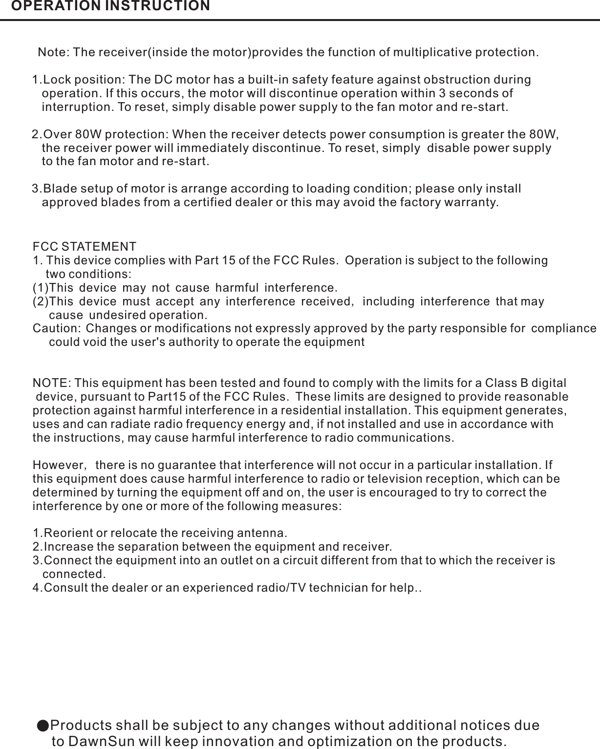 OPERATION INSTRUCTIONNote: The receiver(inside the motor)provides the function of multiplicative protection.1.Lock position: The DC motor has a built-in safety feature against obstruction duringoperation. If this occurs, the motor will discontinue operation within 3 seconds ofinterruption. To reset, simply disable power supply to the fan motor and re-start.2.Over 80W protection: When the receiver detects power consumption is greater the 80W,the receiver power will immediately discontinue. To reset, simply disable power supplyto the fan motor and re-start.3.Blade setup of motor is arrange according to loading condition; please only installapproved blades from a certified dealer or this may avoid the factory warranty.●Products shall be subject to any changes without additional notices dueto DawnSun will keep innovation and optimization on the products.FCC STATEMENT1. This device complies with Part 15 of the FCC Rules. Operation is subject to the followingtwo conditions:(1)This device may not cause harmful interferenceThis device must accept any interference received including interference that maycause undesired operation.2. Changes or modifications not expressly approved by the party responsible for compliancecould void the user&apos;s authority to operate the equipment..,(2)NOTE: This equipment has been tested and found to comply with the limits for a Class B digitaldevice, pursuant to Part15 of the FCC Rules. These limits are designed to provide reasonableprotection against harmful interference in a residential installation. This equipment generates,uses and can radiate radio frequency energy and, if not installed and use in accordance withthe instructions, may cause harmful interference to radio communications.However there is no guarantee that interference will not occur in a particular installation. Ifthis equipment does cause harmful interference to radio or television reception, which can bedetermined by turning the equipment off and on, the user is encouraged to try to correct theinterference by one or more of the following measures:1.Reorient or relocate the receiving antenna.2.Increase the separation between the equipment and receiver.3.Connect the equipment into an outlet on a circuit different from that to which the receiver isconnected.4.Consult the dealer or an experienced radio/TV technician for help.,Caution: Changes or modifications not expressly approved by the party responsible for compliance