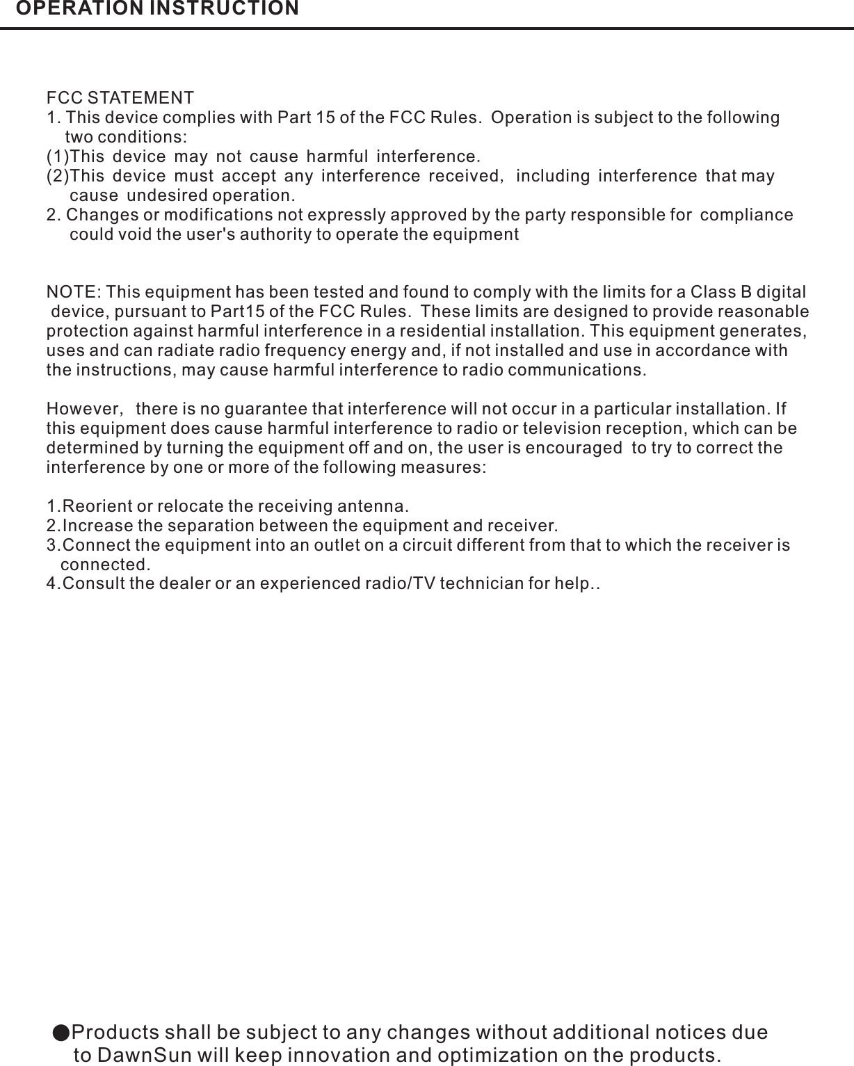 OPERATION INSTRUCTION●Products shall be subject to any changes without additional notices dueto DawnSun will keep innovation and optimization on the products.FCC STATEMENT1. This device complies with Part 15 of the FCC Rules. Operation is subject to the followingtwo conditions:(1)This device may not cause harmful interferenceThis device must accept any interference received including interference that maycause undesired operation.2. Changes or modifications not expressly approved by the party responsible for compliancecould void the user&apos;s authority to operate the equipment..,(2)NOTE: This equipment has been tested and found to comply with the limits for a Class B digitaldevice, pursuant to Part15 of the FCC Rules. These limits are designed to provide reasonableprotection against harmful interference in a residential installation. This equipment generates,uses and can radiate radio frequency energy and, if not installed and use in accordance withthe instructions, may cause harmful interference to radio communications.However there is no guarantee that interference will not occur in a particular installation. Ifthis equipment does cause harmful interference to radio or television reception, which can bedetermined by turning the equipment off and on, the user is encouraged to try to correct theinterference by one or more of the following measures:1.Reorient or relocate the receiving antenna.2.Increase the separation between the equipment and receiver.3.Connect the equipment into an outlet on a circuit different from that to which the receiver isconnected.4.Consult the dealer or an experienced radio/TV technician for help.,
