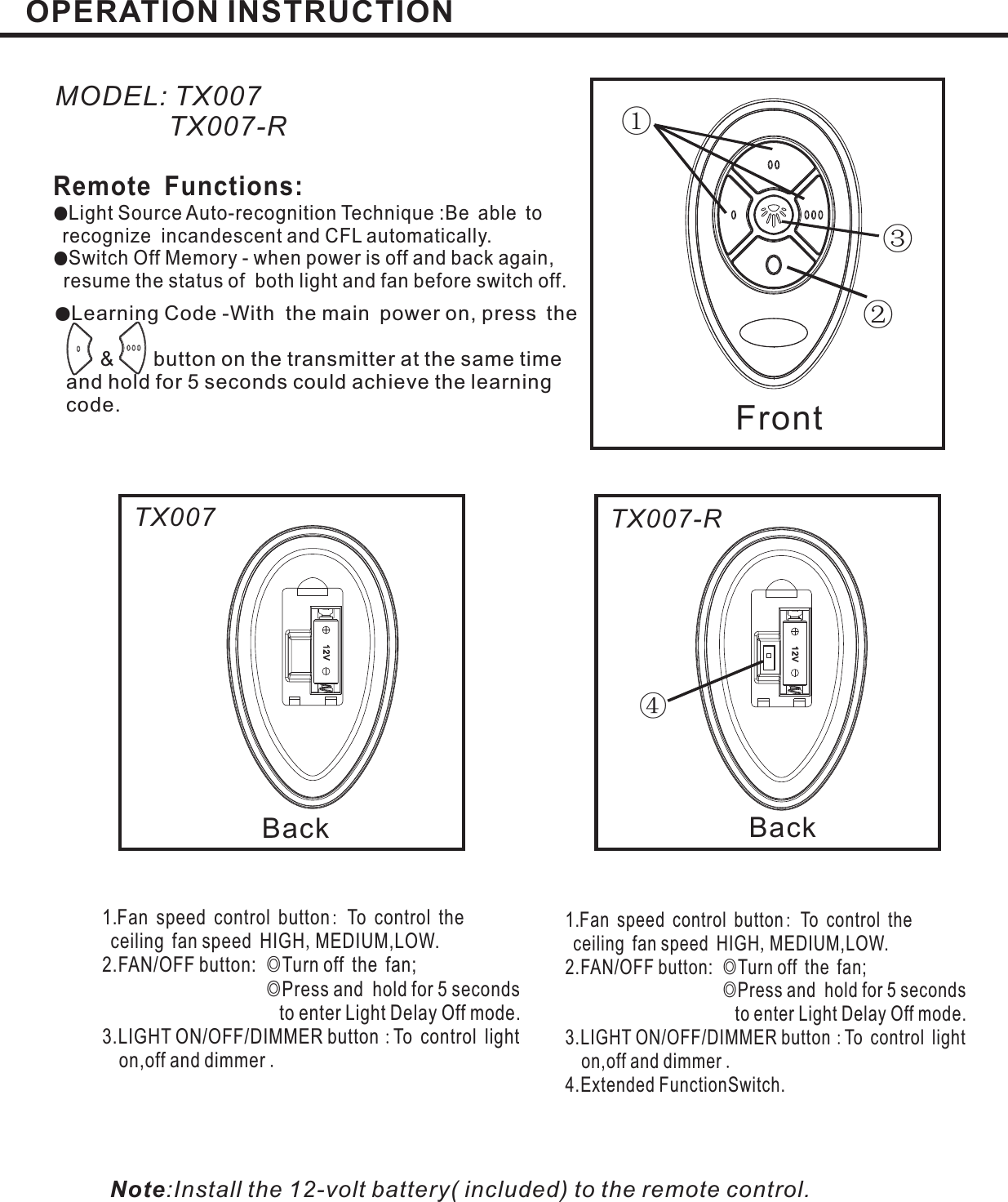 OPERATION INSTRUCTION①②③④Front●Learning Code -With the main power on, press the&amp; button on the transmitter at the same timeand hold for 5 seconds could achieve the learningcode.MODEL: TX007TX007-RRemote Functions:●●Light Source Auto-recognition Technique :Be able torecognize incandescent and CFL automatically.Switch Off Memory - when power is off and back again,resume the status of both light and fan before switch off.Back Back:,◎◎:.1.Fan speed control button To control theceiling fan speed HIGH MEDIUM,LOW.2.FAN/OFF button: Turn off the fan;Press and hold for 5 secondsto enter Light Delay Off mode.3.LIGHT ON/OFF/DIMMER button To control lighton,off and dimmer:,◎◎:.1.Fan speed control button To control theceiling fan speed HIGH MEDIUM,LOW.2.FAN/OFF button: Turn off the fan;Press and hold for 5 secondsto enter Light Delay Off mode.3.LIGHT ON/OFF/DIMMER button To control lighton,off and dimmer4.Extended FunctionSwitch.Note:Install the 12-volt battery( included) to the remote control.TX007 TX007-R