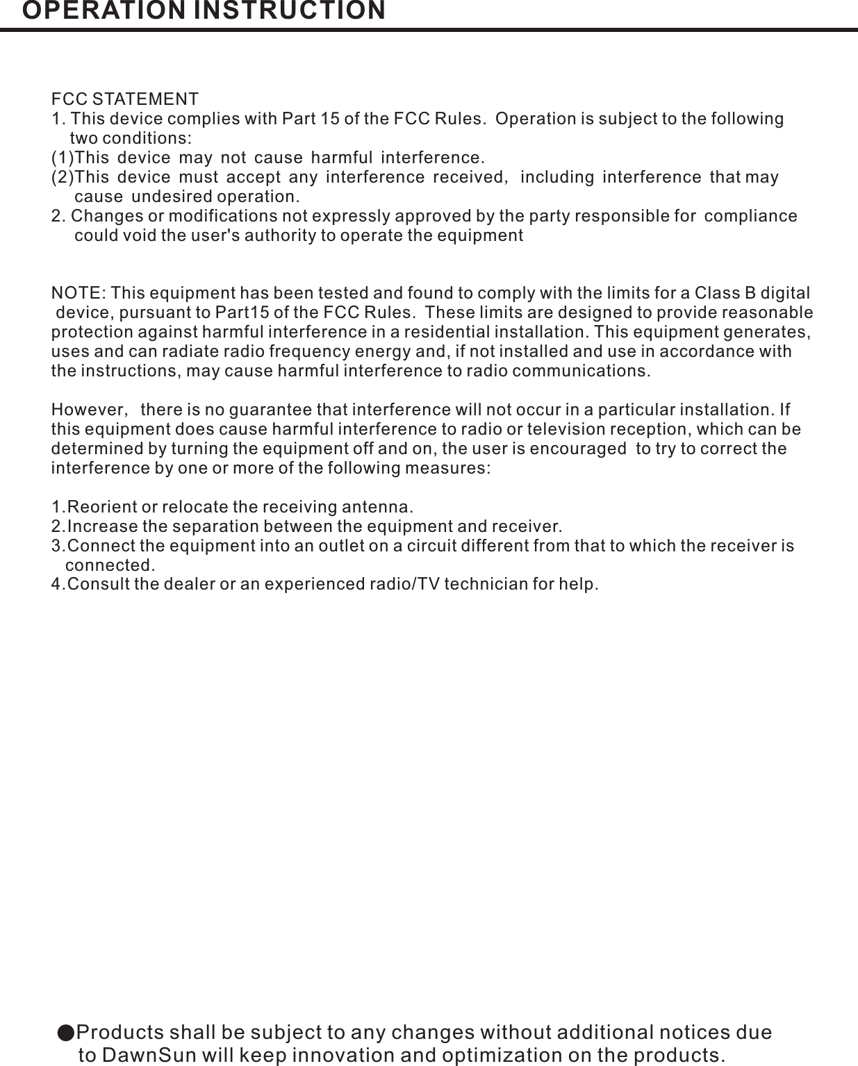●Products shall be subject to any changes without additional notices dueto DawnSun will keep innovation and optimization on the products.FCC STATEMENT1. This device complies with Part 15 of the FCC Rules. Operation is subject to the followingtwo conditions:(1)This device may not cause harmful interferenceThis device must accept any interference received including interference that maycause undesired operation.2. Changes or modifications not expressly approved by the party responsible for compliancecould void the user&apos;s authority to operate the equipment.,(2)NOTE: This equipment has been tested and found to comply with the limits for a Class B digitaldevice, pursuant to Part15 of the FCC Rules. These limits are designed to provide reasonableprotection against harmful interference in a residential installation. This equipment generates,uses and can radiate radio frequency energy and, if not installed and use in accordance withthe instructions, may cause harmful interference to radio communications.However there is no guarantee that interference will not occur in a particular installation. Ifthis equipment does cause harmful interference to radio or television reception, which can bedetermined by turning the equipment off and on, the user is encouraged to try to correct theinterference by one or more of the following measures:1.Reorient or relocate the receiving antenna.2.Increase the separation between the equipment and receiver.3.Connect the equipment into an outlet on a circuit different from that to which the receiver isconnected.4.Consult the dealer or an experienced radio/TV technician for help.,OPERATION INSTRUCTION