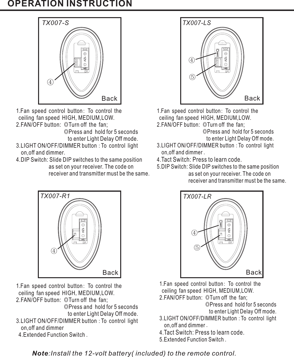 12V12V④④④④BackBackBackBack:,◎◎:.1.Fan speed control button To control theceiling fan speed HIGH MEDIUM,LOW.2.FAN/OFF button: Turn off the fan;Press and hold for 5 secondsto enter Light Delay Off mode.3.LIGHT ON/OFF/DIMMER button To control lighton,off and dimmer4.DIP Switch: Slide DIP switches to the same positionas set on your receiver. The code onreceiver and transmitter must be the same.:,◎◎:.1.Fan speed control button To control theceiling fan speed HIGH MEDIUM,LOW.2.FAN/OFF button: Turn off the fan;Press and hold for 5 secondsto enter Light Delay Off mode.3.LIGHT ON/OFF/DIMMER button To control lighton,off and dimmerExtended Function Switch4.:,◎◎:.1.Fan speed control button To control theceiling fan speed HIGH MEDIUM,LOW.2.FAN/OFF button: Turn off the fan;Press and hold for 5 secondsto enter Light Delay Off mode.3.LIGHT ON/OFF/DIMMER button To control lighton,off and dimmerTact Switch: Press to learn code.5.DIP Switch: Slide DIP switches to the same positionas set on your receiver. The code onreceiver and transmitter must be the same.4.:,◎◎:.1.Fan speed control button To control theceiling fan speed HIGH MEDIUM,LOW.2.FAN/OFF button: Turn off the fan;Press and hold for 5 secondsto enter Light Delay Off mode.3.LIGHT ON/OFF/DIMMER button To control lighton,off and dimmerTact Switch: Press to learn code.5.Extended Function Switch .4.TX007-STX007-R1TX007-LSTX007-LROPERATION INSTRUCTION⑤⑤12V12VNote:Install the 12-volt battery( included) to the remote control.