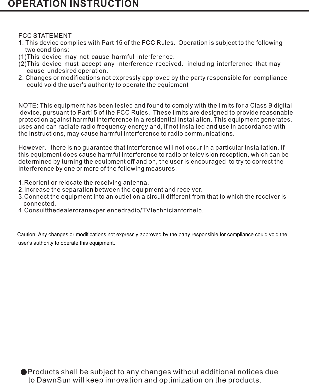 ●Products shall be subject to any changes without additional notices dueto DawnSun will keep innovation and optimization on the products.FCC STATEMENT1. This device complies with Part 15 of the FCC Rules. Operation is subject to the followingtwo conditions:(1)This device may not cause harmful interferenceThis device must accept any interference received including interference that maycause undesired operation.2. Changes or modifications not expressly approved by the party responsible for compliancecould void the user&apos;s authority to operate the equipment.,(2)NOTE: This equipment has been tested and found to comply with the limits for a Class B digitaldevice, pursuant to Part15 of the FCC Rules. These limits are designed to provide reasonableprotection against harmful interference in a residential installation. This equipment generates,uses and can radiate radio frequency energy and, if not installed and use in accordance withthe instructions, may cause harmful interference to radio communications.However there is no guarantee that interference will not occur in a particular installation. Ifthis equipment does cause harmful interference to radio or television reception, which can bedetermined by turning the equipment off and on, the user is encouraged to try to correct theinterference by one or more of the following measures:1.Reorient or relocate the receiving antenna.2.Increase the separation between the equipment and receiver.3.Connect the equipment into an outlet on a circuit different from that to which the receiver isconnected.4.Consultthedealeroranexperiencedradio/TVtechnicianforhelp.,OPERATION INSTRUCTIONCaution: Any changes or modifications not expressly approved by the party responsible for compliance could void theuser&apos;s authority to operate this equipment.