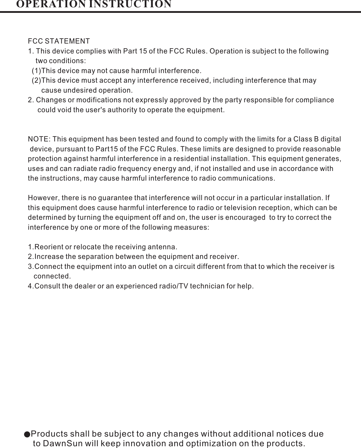 ●Products shall be subject to any changes without additional notices dueto DawnSun will keep innovation and optimization on the products.FCC STATEMENT1. This device complies with Part 15 of the FCC Rules. Operation is subject to the followingtwo conditions:(1)This device may not cause harmful interferenceThis device must accept any interference received including interference that maycause undesired operation.2. Changes or modifications not expressly approved by the party responsible for compliancecould void the user&apos;s authority to operate the equipment..,(2)NOTE: This equipment has been tested and found to comply with the limits for a Class B digitaldevice, pursuant to Part15 of the FCC Rules. These limits are designed to provide reasonableprotection against harmful interference in a residential installation. This equipment generates,uses and can radiate radio frequency energy and, if not installed and use in accordance withthe instructions, may cause harmful interference to radio communications.However there is no guarantee that interference will not occur in a particular installation. Ifthis equipment does cause harmful interference to radio or television reception, which can bedetermined by turning the equipment off and on, the user is encouraged to try to correct theinterference by one or more of the following measures:1.Reorient or relocate the receiving antenna.2.Increase the separation between the equipment and receiver.3.Connect the equipment into an outlet on a circuit different from that to which the receiver isconnected.4.Consult the dealer or an experienced radio/TV technician for help.,OPERATION INSTRUCTION