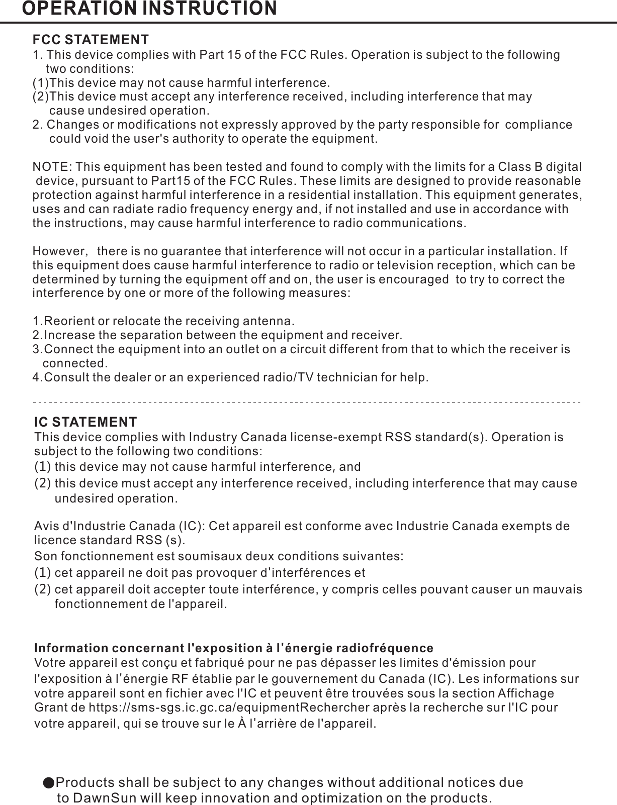 ●Products shall be subject to any changes without additional notices dueto DawnSun will keep innovation and optimization on the products.FCC STATEMENT1. This device complies with Part 15 of the FCC Rules. Operation is subject to the followingtwo conditions:(1)This device may not cause harmful interferenceThis device must accept any interference received including interference that maycause undesired operation.2. Changes or modifications not expressly approved by the party responsible for compliancecould void the user&apos;s authority to operate the equipment.(2) ,NOTE: This equipment has been tested and found to comply with the limits for a Class B digitaldevice, pursuant to Part15 of the FCC Rules. These limits are designed to provide reasonableprotection against harmful interference in a residential installation. This equipment generates,uses and can radiate radio frequency energy and, if not installed and use in accordance withthe instructions, may cause harmful interference to radio communications.However there is no guarantee that interference will not occur in a particular installation. Ifthis equipment does cause harmful interference to radio or television reception, which can bedetermined by turning the equipment off and on, the user is encouraged to try to correct theinterference by one or more of the following measures:1.Reorient or relocate the receiving antenna.2.Increase the separation between the equipment and receiver.3.Connect the equipment into an outlet on a circuit different from that to which the receiver isconnected.4.Consult the dealer or an experienced radio/TV technician for help..,IC STATEMENTThis device complies with Industry Canada license-exempt RSS standard(s). Operation issubject to the following two conditions:this device may not cause harmful interference andthis device must accept any interference received, including interference that may causeundesired operation.Avis d&apos;Industrie Canada (IC): Cet appareil est conforme avec Industrie Canada exempts delicence standard RSS (s).Son fonctionnement est soumisaux deux conditions suivantescet appareil ne doit pas provoquer d interférences etcet appareil doit accepter toute interférence, y compris celles pouvant causer un mauvaisfonctionnement de l&apos;appareil.Votre appareil est conçu et fabriqué pour ne pas dépasser les limites d&apos;émission pourl&apos;exposition à l énergie RF établie par le gouvernement du Canada (IC). Les informations survotre appareil sont en fichier avec l&apos;IC et peuvent être trouvées sous la section AffichageGrant de https://sms-sgs.ic.gc.ca/equipmentRechercher après la recherche sur l&apos;IC pourvotre appareil, qui se trouve sur le À l arrière de l&apos;appareil.(1) ,(2):(1) &apos;(2)&apos;&apos;Information concernant l&apos;exposition à l énergie radiofréquence&apos;