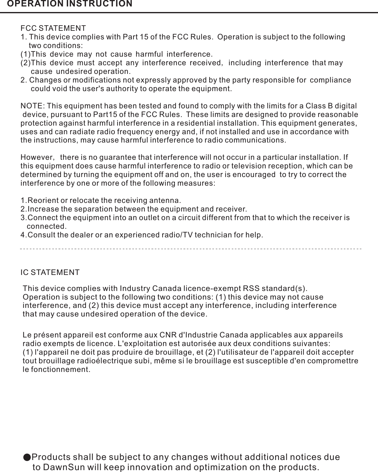 OPERATION INSTRUCTION●Products shall be subject to any changes without additional notices dueto DawnSun will keep innovation and optimization on the products.FCC STATEMENT1. This device complies with Part 15 of the FCC Rules. Operation is subject to the followingtwo conditions:(1)This device may not cause harmful interferenceThis device must accept any interference received including interference that maycause undesired operation.2. Changes or modifications not expressly approved by the party responsible for compliancecould void the user&apos;s authority to operate the equipment..,(2)NOTE: This equipment has been tested and found to comply with the limits for a Class B digitaldevice, pursuant to Part15 of the FCC Rules. These limits are designed to provide reasonableprotection against harmful interference in a residential installation. This equipment generates,uses and can radiate radio frequency energy and, if not installed and use in accordance withthe instructions, may cause harmful interference to radio communications.However there is no guarantee that interference will not occur in a particular installation. Ifthis equipment does cause harmful interference to radio or television reception, which can bedetermined by turning the equipment off and on, the user is encouraged to try to correct theinterference by one or more of the following measures:1.Reorient or relocate the receiving antenna.2.Increase the separation between the equipment and receiver.3.Connect the equipment into an outlet on a circuit different from that to which the receiver isconnected.4.Consult the dealer or an experienced radio/TV technician for help.,This device complies with Industry Canada licence-exempt RSS standard(s).Operation is subject to the following two conditions: (1) this device may not causeinterference, and (2) this device must accept any interference, including interferencethat may cause undesired operation of the device.IC STATEMENTLe présent appareil est conforme aux CNR d&apos;Industrie Canada applicables aux appareilsradio exempts de licence. L&apos;exploitation est autorisée aux deux conditions suivantes:(1) l&apos;appareil ne doit pas produire de brouillage, et (2) l&apos;utilisateur de l&apos;appareil doit acceptertout brouillage radioélectrique subi, même si le brouillage est susceptible d&apos;en compromettrele fonctionnement.