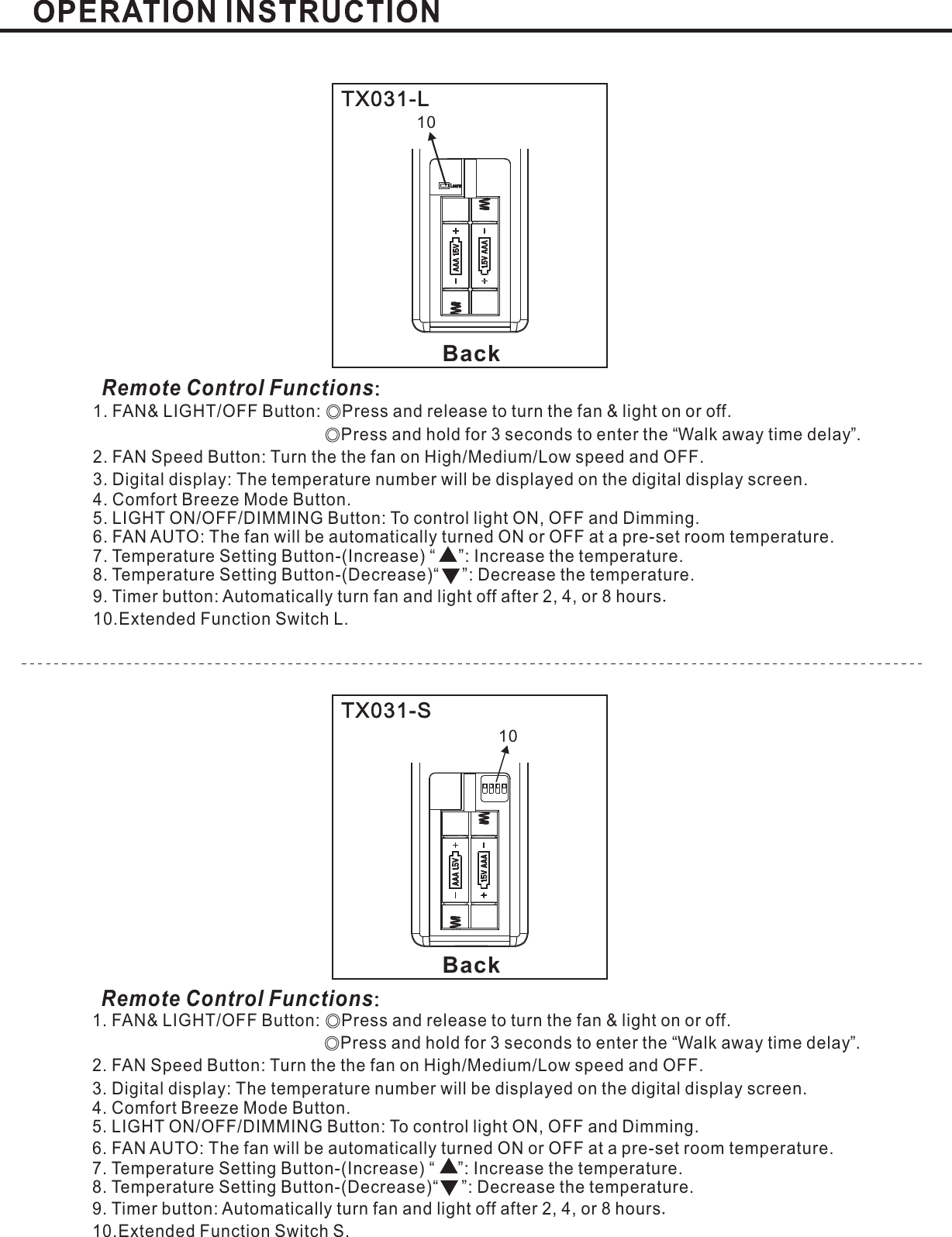 BackBackTX031-LTX031-SRemote Control Functions：Remote Control Functions：1. FAN&amp; LIGHT/OFF Button: Press and release to turn the fan &amp; light on or offPress and hold for 3 seconds to enter the Walk away time delay .2. FAN Speed Button: Turn the the fan on High Medium Low speed and OFFDigital display The temperature number will be displayed on the digital display screenLIGHT ON/OFF/DIMMING Button: To control light ON, OFF and Dimming.6. FAN AUTO: The fan will be automatically turned ON or OFF at a pre-set room temperature.Temperature SettingTemperature SettingExtended Function Switch L.◎◎.“”// .3. : .Mode Button.5.7. Button-(Increase) “ ”: Increase the temperature.8 Button-(Decrease)“ ”: Decrease the temperature.9. Timer button: Automatically turn fan and light off after or hours2, 4, 810..4. Comfort Breeze.1. FAN&amp; LIGHT/OFF Button: Press and release to turn the fan &amp; light on or offPress and hold for 3 seconds to enter the Walk away time delay .2. FAN Speed Button: Turn the the fan on High Medium Low speed and OFFLIGHT ON/OFF/DIMMING Button: To control light ON, OFF and Dimming.6. FAN AUTO:Temperature SettingTemperature SettingExtended Function Switch .◎◎.“”// .3. : .Digital display The temperature number will be displayed on the digital display screenThe fan will be automatically turned ON or OFF at a pre-set room temperature.SMode Button.5.7. Button-(Increase) “ ”: Increase the temperature.8 Button-(Decrease)“ ”: Decrease the temperature.9. Timer button: Automatically turn fan and light off after or hours2, 4, 810..4. Comfort Breeze.Learn1010