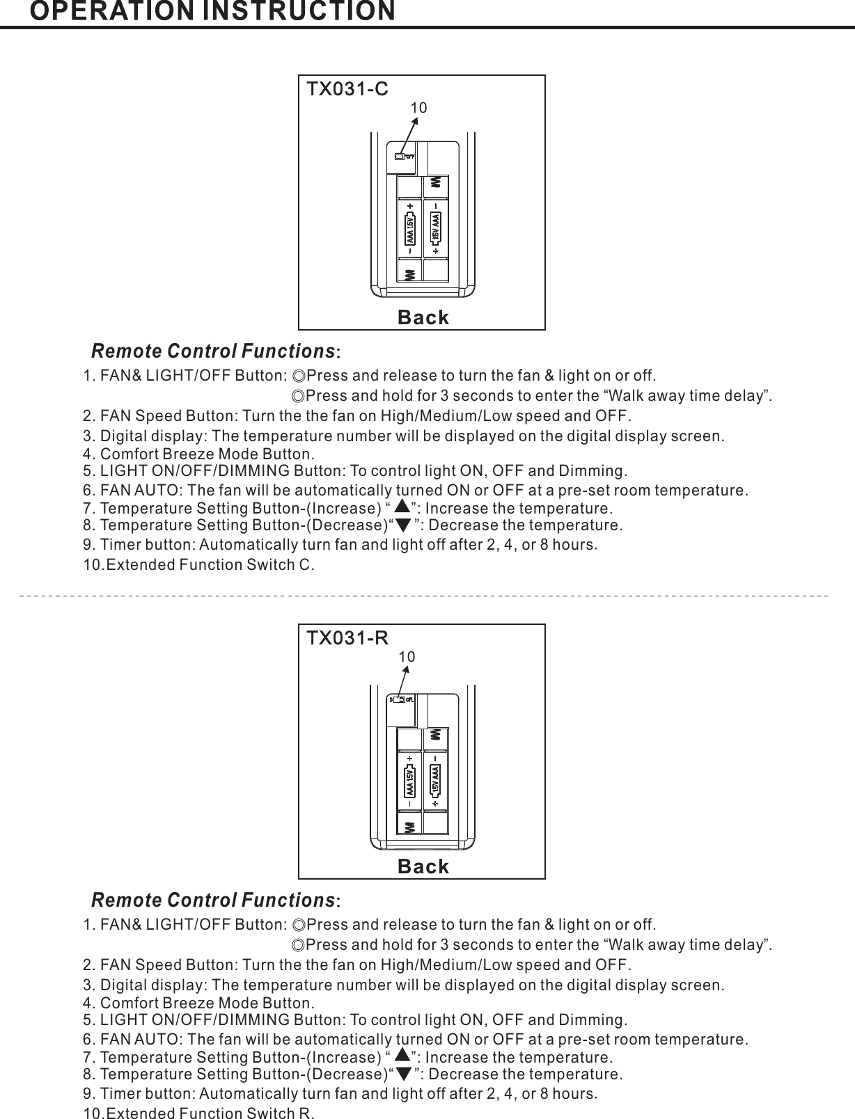 BackBackTX031-CTX031-RRemote Control Functions：Remote Control Functions：1. FAN&amp; LIGHT/OFF Button: Press and release to turn the fan &amp; light on or offPress and hold for 3 seconds to enter the Walk away time delay .2. FAN Speed Button: Turn the the fan on High Medium Low speed and OFFLIGHT ON/OFF/DIMMING Button: To control light ON, OFF and Dimming.6. FAN AUTO:Temperature SettingTemperature SettingExtended Function Switch C.◎◎.“”// .3. : .Digital display The temperature number will be displayed on the digital display screenThe fan will be automatically turned ON or OFF at a pre-set room temperature.Mode Button.5.7. Button-(Increase) “ ”: Increase the temperature.8 Button-(Decrease)“ ”: Decrease the temperature.9. Timer button: Automatically turn fan and light off after or hours2, 4, 810..4. Comfort Breeze.1. FAN&amp; LIGHT/OFF Button: Press and release to turn the fan &amp; light on or offPress and hold for 3 seconds to enter the Walk away time delay .2. FAN Speed Button: Turn the the fan on High Medium Low speed and OFFLIGHT ON/OFF/DIMMING Button: To control light ON, OFF and Dimming.6. FAN AUTO:Temperature SettingTemperature SettingExtended Function Switch R.◎◎.“”// .3. : .Digital display The temperature number will be displayed on the digital display screenThe fan will be automatically turned ON or OFF at a pre-set room temperature.Mode Button.5.7. Button-(Increase) “ ”: Increase the temperature.8 Button-(Decrease)“ ”: Decrease the temperature.9. Timer button: Automatically turn fan and light off after or hours2, 4, 810..4. Comfort Breeze.1010