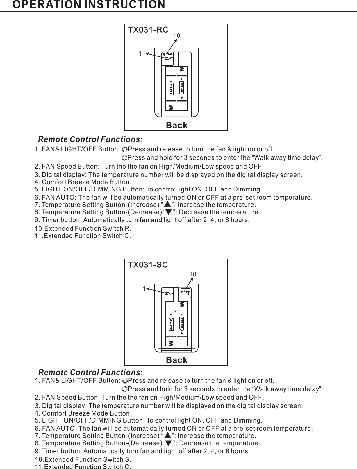 BackBackTX031-RCTX031-SCRemote Control Functions：Remote Control Functions：1. FAN&amp; LIGHT/OFF Button: Press and release to turn the fan &amp; light on or offPress and hold for 3 seconds to enter the Walk away time delay .2. FAN Speed Button: Turn the the fan on High Medium Low speed and OFFLIGHT ON/OFF/DIMMING Button: To control light ON, OFF and Dimming.6. FAN AUTO:Temperature SettingTemperature SettingExtended Function Switch R.11.Extended Function Switch C.◎◎.“”// .3. : .Digital display The temperature number will be displayed on the digital display screenThe fan will be automatically turned ON or OFF at a pre-set room temperature.Mode Button.5.7. Button-(Increase) “ ”: Increase the temperature.8 Button-(Decrease)“ ”: Decrease the temperature.9. Timer button: Automatically turn fan and light off after or hours2, 4, 810..4. Comfort Breeze.1. FAN&amp; LIGHT/OFF Button: Press and release to turn the fan &amp; light on or offPress and hold for 3 seconds to enter the Walk away time delay .2. FAN Speed Button: Turn the the fan on High Medium Low speed and OFFLIGHT ON/OFF/DIMMING Button: To control light ON, OFF and Dimming.6. FAN AUTO:Temperature SettingTemperature SettingExtended Function Switch S.11.Extended Function Switch C.◎◎.“”// .3. : .Digital display The temperature number will be displayed on the digital display screenThe fan will be automatically turned ON or OFF at a pre-set room temperature.Mode Button.5.7. Button-(Increase) “ ”: Increase the temperature.8 Button-(Decrease)“ ”: Decrease the temperature.9. Timer button: Automatically turn fan and light off after or hours2, 4, 810..4. Comfort Breeze.11111010