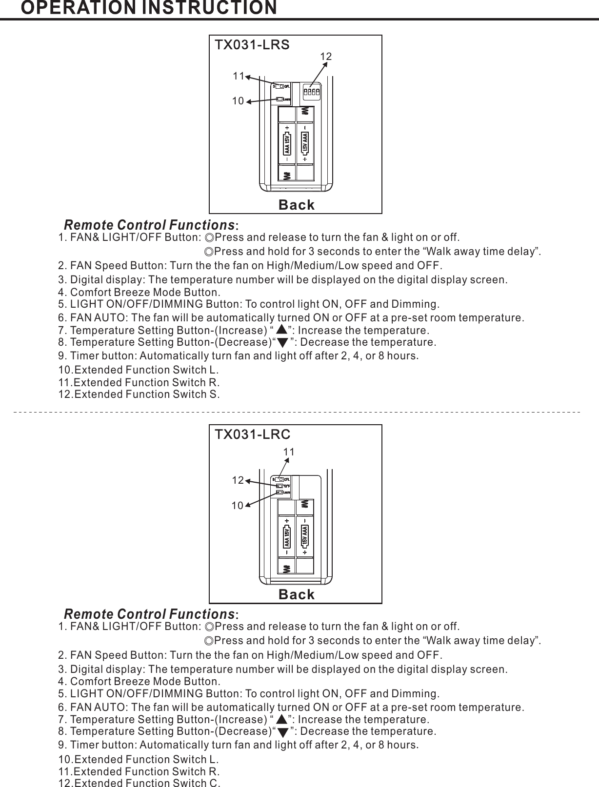 BackBackTX031-LRSTX031-LRCRemote Control Functions：Remote Control Functions：1. FAN&amp; LIGHT/OFF Button: Press and release to turn the fan &amp; light on or offPress and hold for 3 seconds to enter the Walk away time delay .2. FAN Speed Button: Turn the the fan on High Medium Low speed and OFFLIGHT ON/OFF/DIMMING Button: To control light ON, OFF and Dimming.6. FAN AUTO:Temperature SettingTemperature SettingExtended Function Switch L.11.Extended Function Switch R.12.Extended Function Switch S.◎◎.“”// .3. : .Digital display The temperature number will be displayed on the digital display screenThe fan will be automatically turned ON or OFF at a pre-set room temperature.Mode Button.5.7. Button-(Increase) “ ”: Increase the temperature.8 Button-(Decrease)“ ”: Decrease the temperature.9. Timer button: Automatically turn fan and light off after or hours2, 4, 810..4. Comfort Breeze.1. FAN&amp; LIGHT/OFF Button: Press and release to turn the fan &amp; light on or offPress and hold for 3 seconds to enter the Walk away time delay .2. FAN Speed Button: Turn the the fan on High Medium Low speed and OFFLIGHT ON/OFF/DIMMING Button: To control light ON, OFF and Dimming.6. FAN AUTO:Temperature SettingTemperature SettingExtended Function Switch L.11.Extended Function Switch R.12.Extended Function Switch C.◎◎.“”// .3. : .Digital display The temperature number will be displayed on the digital display screenThe fan will be automatically turned ON or OFF at a pre-set room temperature.Mode Button.5.7. Button-(Increase) “ ”: Increase the temperature.8 Button-(Decrease)“ ”: Decrease the temperature.9. Timer button: Automatically turn fan and light off after or hours2, 4, 810..4. Comfort Breeze.121112101110LearnLearn