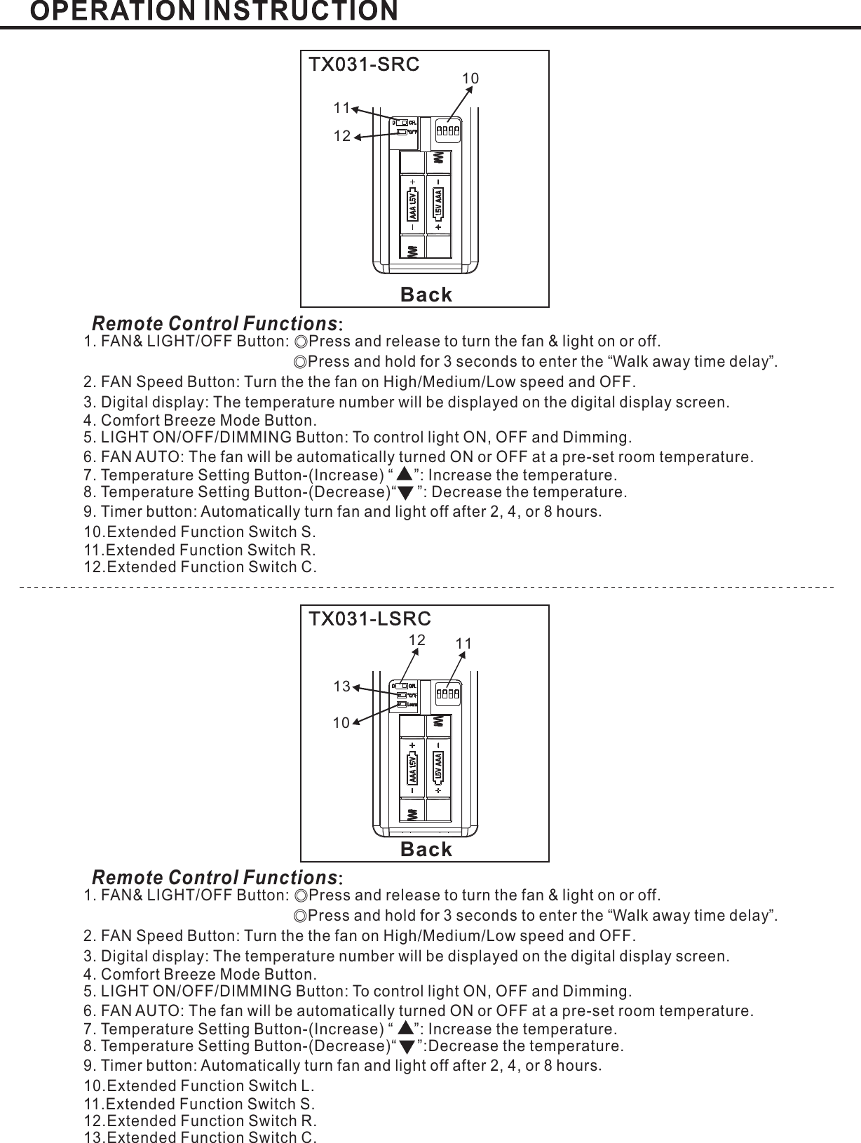BackTX031-SRCRemote Control Functions：1. FAN&amp; LIGHT/OFF Button: Press and release to turn the fan &amp; light on or offPress and hold for 3 seconds to enter the Walk away time delay .2. FAN Speed Button: Turn the the fan on High Medium Low speed and OFFLIGHT ON/OFF/DIMMING Button: To control light ON, OFF and Dimming.6. FAN AUTO:Temperature SettingTemperature SettingExtended Function Switch S.11.Extended Function Switch R.12.Extended Function Switch C.◎◎.“”// .3. : .Digital display The temperature number will be displayed on the digital display screenThe fan will be automatically turned ON or OFF at a pre-set room temperature.Mode Button.5.7. Button-(Increase) “ ”: Increase the temperature.8 Button-(Decrease)“ ”: Decrease the temperature.9. Timer button: Automatically turn fan and light off after or hours2, 4, 810..4. Comfort Breeze.101211BackTX031-LSRCRemote Control Functions：1. FAN&amp; LIGHT/OFF Button: Press and release to turn the fan &amp; light on or offPress and hold for 3 seconds to enter the Walk away time delay .2. FAN Speed Button: Turn the the fan on High Medium Low speed and OFFLIGHT ON/OFF/DIMMING Button: To control light ON, OFF and Dimming.6. FAN AUTO:Temperature SettingTemperature SettingExtended Function Switch L.11.Extended Function Switch S.12.Extended Function Switch R.13.Extended Function Switch C.◎◎.“”// .3. : .Digital display The temperature number will be displayed on the digital display screenThe fan will be automatically turned ON or OFF at a pre-set room temperature.Mode Button.5.7. Button-(Increase) “ ”: Increase the temperature.8 Button-(Decrease)“ ”:Decrease the temperature.9. Timer button: Automatically turn fan and light off after or hours2, 4, 810..4. Comfort Breeze.12111310Learn
