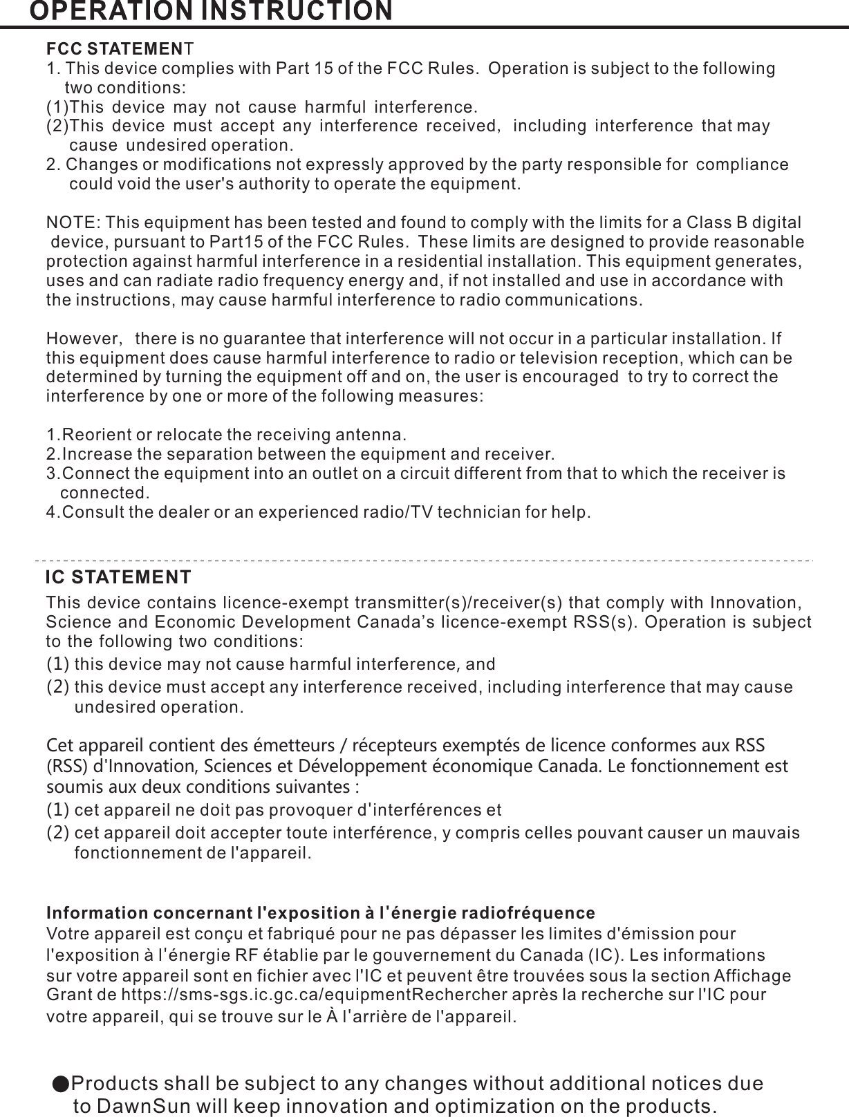 ●Products shall be subject to any changes without additional notices dueto DawnSun will keep innovation and optimization on the products.FCC STATEMENT1. This device complies with Part 15 of the FCC Rules. Operation is subject to the followingtwo conditions:(1)This device may not cause harmful interferenceThis device must accept any interference received including interference that maycause undesired operation.2. Changes or modifications not expressly approved by the party responsible for compliancecould void the user&apos;s authority to operate the equipment..,(2)NOTE: This equipment has been tested and found to comply with the limits for a Class B digitaldevice, pursuant to Part15 of the FCC Rules. These limits are designed to provide reasonableprotection against harmful interference in a residential installation. This equipment generates,uses and can radiate radio frequency energy and, if not installed and use in accordance withthe instructions, may cause harmful interference to radio communications.However there is no guarantee that interference will not occur in a particular installation. Ifthis equipment does cause harmful interference to radio or television reception, which can bedetermined by turning the equipment off and on, the user is encouraged to try to correct theinterference by one or more of the following measures:1.Reorient or relocate the receiving antenna.2.Increase the separation between the equipment and receiver.3.Connect the equipment into an outlet on a circuit different from that to which the receiver isconnected.4.Consult the dealer or an experienced radio/TV technician for help.,this device may not cause harmful interference andthis device must accept any interference received, including interference that may causeundesired operation.cet appareil ne doit pas provoquer d interférences etcet appareil doit accepter toute interférence, y compris celles pouvant causer un mauvaisfonctionnement de l&apos;appareil.Votre appareil est conçu et fabriqué pour ne pas dépasser les limites d&apos;émission pourl&apos;exposition à l énergie RF établie par le gouvernement du Canada (IC). Les informationssur votre appareil sont en fichier avec l&apos;IC et peuvent être trouvées sous la section AffichageGrant de https://sms-sgs.ic.gc.ca/equipmentRechercher après la recherche sur l&apos;IC pourvotre appareil, qui se trouve sur le À l arrière de l&apos;appareil.(1) ,(2)Cet appareil contient des émetteurs / récepteurs exemptés de licence conformes aux RSS (RSS) d&apos;Innovation, Sciences et Développement économique Canada. Le fonctionnement est soumis aux deux conditions suivantes :(1) &apos;(2)&apos;&apos;Information concernant l&apos;exposition à l énergie radiofréquence&apos;IC STATEMENTThis device contains licence-exempt transmitter(s)/receiver(s) that comply with Innovation, Science and Economic Development Canada’s licence-exempt RSS(s). Operation is subjectto the following two conditions: