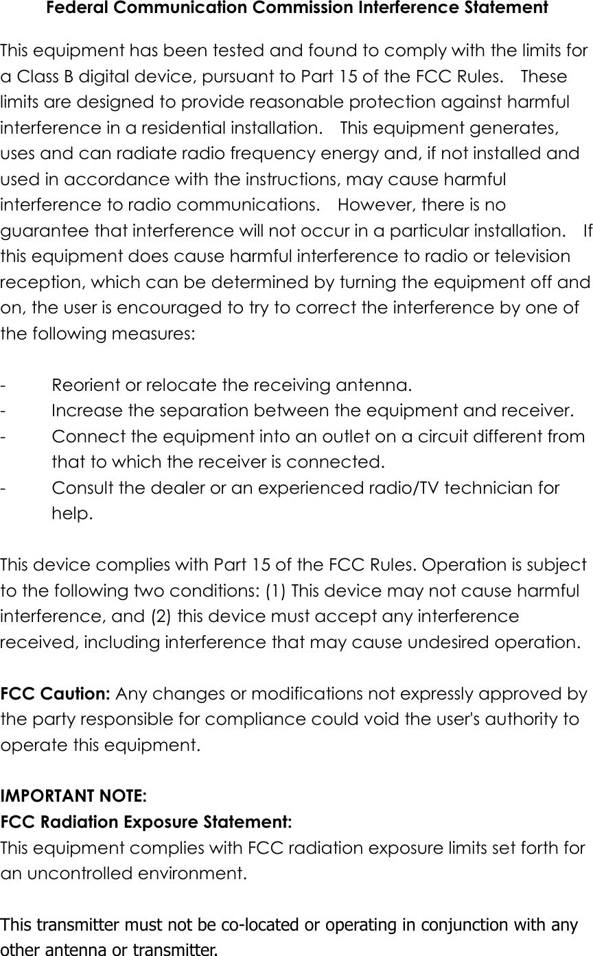 Federal Communication Commission Interference Statement This equipment has been tested and found to comply with the limits for a Class B digital device, pursuant to Part 15 of the FCC Rules.    These limits are designed to provide reasonable protection against harmful interference in a residential installation.    This equipment generates, uses and can radiate radio frequency energy and, if not installed and used in accordance with the instructions, may cause harmful interference to radio communications.    However, there is no guarantee that interference will not occur in a particular installation.    If this equipment does cause harmful interference to radio or television reception, which can be determined by turning the equipment off and on, the user is encouraged to try to correct the interference by one of the following measures:  -  Reorient or relocate the receiving antenna. -  Increase the separation between the equipment and receiver. -  Connect the equipment into an outlet on a circuit different from that to which the receiver is connected. -  Consult the dealer or an experienced radio/TV technician for help.  This device complies with Part 15 of the FCC Rules. Operation is subject to the following two conditions: (1) This device may not cause harmful interference, and (2) this device must accept any interference received, including interference that may cause undesired operation.  FCC Caution: Any changes or modifications not expressly approved by the party responsible for compliance could void the user&apos;s authority to operate this equipment.  IMPORTANT NOTE: FCC Radiation Exposure Statement: This equipment complies with FCC radiation exposure limits set forth for an uncontrolled environment.    This transmitter must not be co-located or operating in conjunction with any other antenna or transmitter.  