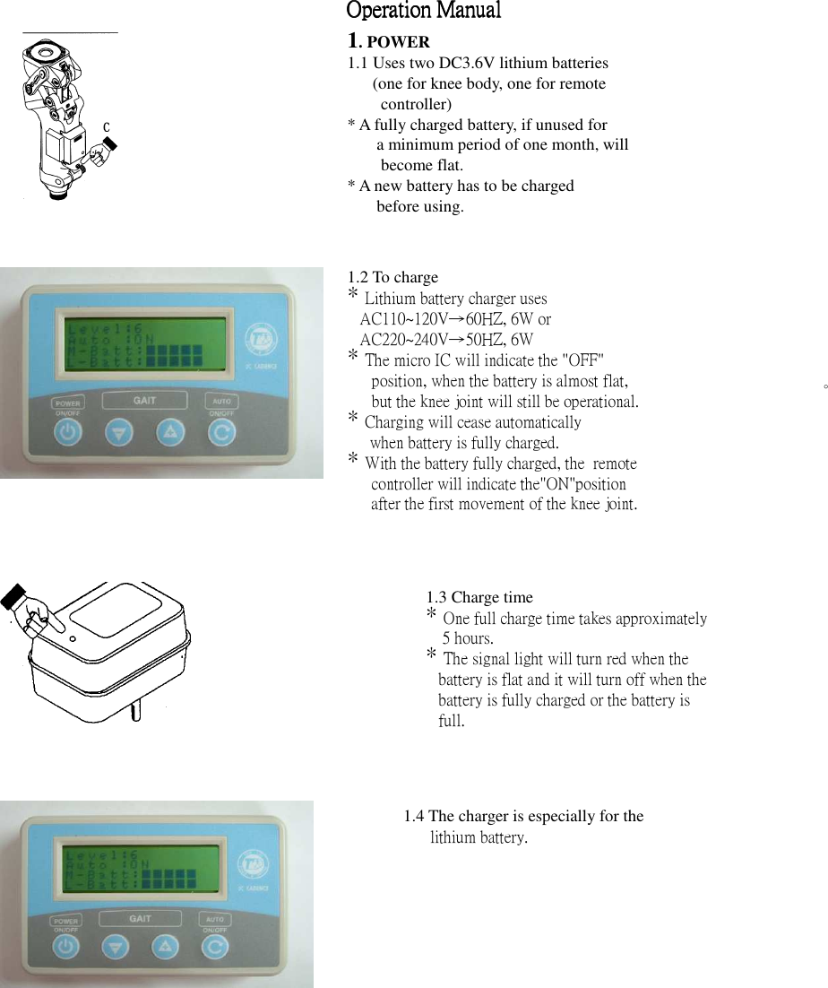  Operation ManualOperation ManualOperation ManualOperation Manual                               1. POWER 1.1 Uses two DC3.6V lithium batteries (one for knee body, one for remote controller) * A fully charged battery, if unused for   a minimum period of one month, will become flat. * A new battery has to be charged   before using. 1.2 To charge * Lithium battery charger uses AC110~120V→60HZ, 6W or AC220~240V→50HZ, 6W * The micro IC will indicate the &quot;OFF&quot; position, when the battery is almost flat, but the knee joint will still be operational. * Charging will cease automatically   when battery is fully charged. * With the battery fully charged, the  remote controller will indicate the&quot;ON&quot;position after the first movement of the knee joint.  。 1.3 Charge time * One full charge time takes approximately     5 hours. * The signal light will turn red when the battery is flat and it will turn off when the battery is fully charged or the battery is full. 1.4 The charger is especially for the   lithium battery.   