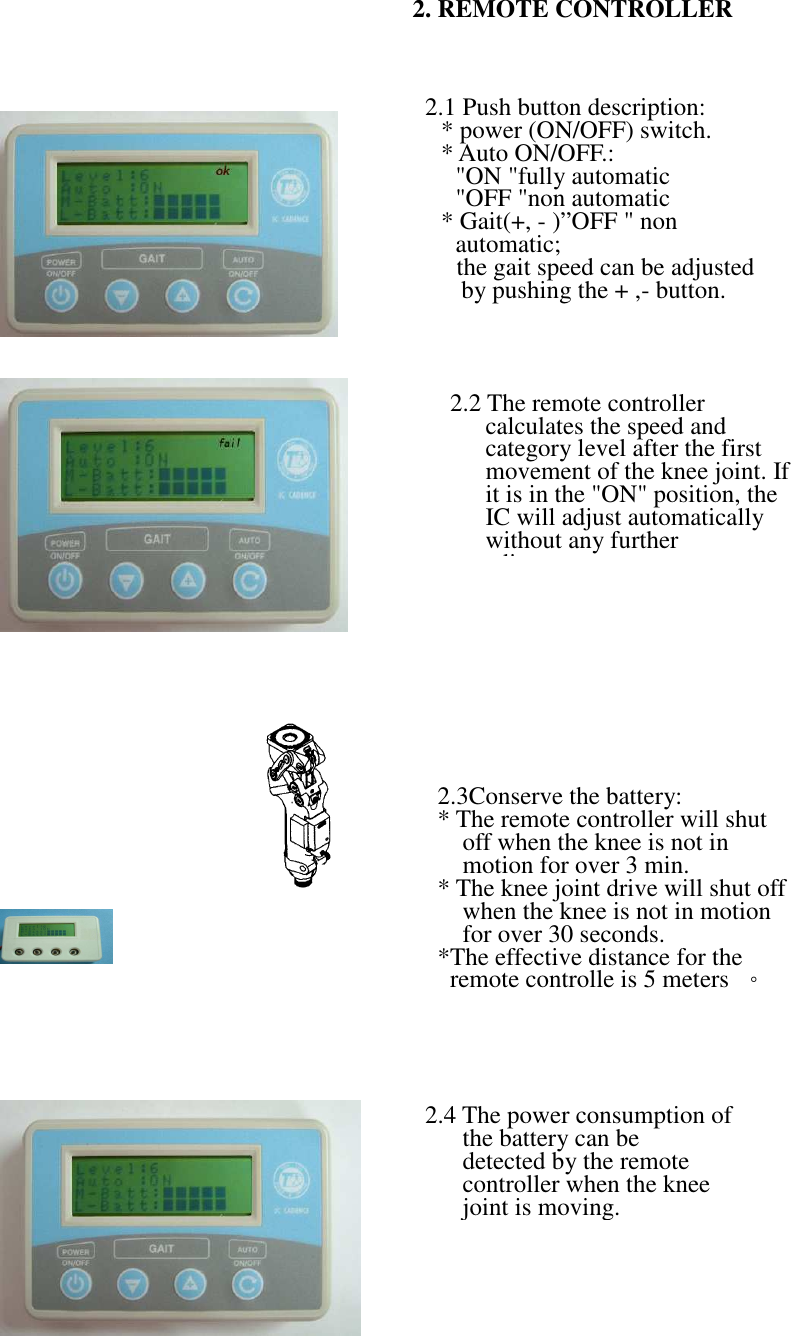                                                                                                                                                                              2. REMOTE CONTROLLER  2.1 Push button description: * power (ON/OFF) switch.   * Auto ON/OFF.: &quot;ON &quot;fully automatic &quot;OFF &quot;non automatic * Gait(+, - )”OFF &quot; non automatic; the gait speed can be adjusted by pushing the + ,- button.  2.2 The remote controller calculates the speed and category level after the first movement of the knee joint. If it is in the &quot;ON&quot; position, the IC will adjust automatically without any further adjustment. 2.4 The power consumption of the battery can be   detected by the remote controller when the knee joint is moving. 2.3Conserve the battery: * The remote controller will shut off when the knee is not in motion for over 3 min. * The knee joint drive will shut off when the knee is not in motion for over 30 seconds. *The effective distance for the remote controlle is 5 meters  。                                              