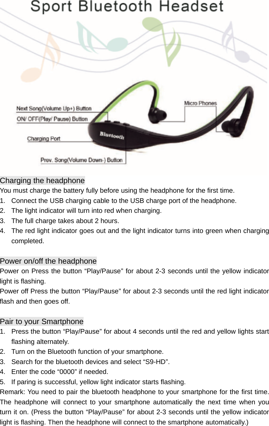 Charging the headphoneYou must charge the battery fully before using the headphone for the first time.1. Connect the USB charging cable to the USB charge port of the headphone.2. The light indicator will turn into red when charging.3. The full charge takes about 2 hours.4. The red light indicator goes out and the light indicator turns into green when chargingcompleted.Power on/off the headphonePower on Press the button “Play/Pause” for about 2-3 seconds until the yellow indicatorlight is flashing.Power off Press the button “Play/Pause” for about 2-3 seconds until the red light indicatorflash and then goes off.Pair to your Smartphone1. Press the button “Play/Pause” for about 4 seconds until the red and yellow lights startflashing alternately.2. Turn on the Bluetooth function of your smartphone.3. Search for the bluetooth devices and select “S9-HD”.4. Enter the code “0000” if needed.5. If paring is successful, yellow light indicator starts flashing.Remark: You need to pair the bluetooth headphone to your smartphone for the first time.The headphone will connect to your smartphone automatically the next time when youturn it on. (Press the button “Play/Pause” for about 2-3 seconds until the yellow indicatorlight is flashing. Then the headphone will connect to the smartphone automatically.)