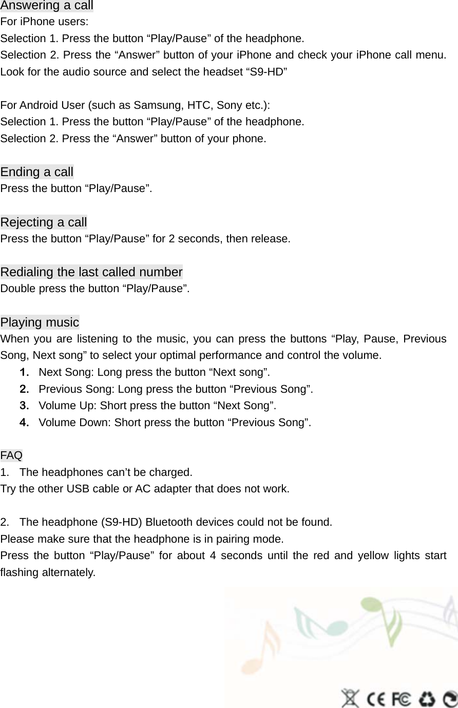 Answering acallFor iPhone users:Selection 1. Press the button “Play/Pause” of the headphone.Selection 2. Press the “Answer” button of your iPhone and check your iPhone call menu.Look for the audio source and select the headset “S9-HD”For Android User (such as Samsung, HTC, Sony etc.):Selection 1. Press the button “Play/Pause” of the headphone.Selection 2. Press the “Answer” button of your phone.Ending acallPress the button “Play/Pause”.Rejecting acallPress the button “Play/Pause” for 2 seconds, then release.Redialing the last called numberDouble press the button “Play/Pause”.Playing musicWhen you are listening to the music, you can press the buttons “Play, Pause, PreviousSong, Next song” to select your optimal performance and control the volume.1. Next Song: Long press the button “Next song”.2. Previous Song: Long press the button “Previous Song”.3. Volume Up: Short press the button “Next Song”.4. Volume Down: Short press the button “Previous Song”.FAQ1. The headphones can’t be charged.Try the other USB cable or AC adapter that does not work.2. The headphone (S9-HD) Bluetooth devices could not be found.Please make sure that the headphone is in pairing mode.Press the button “Play/Pause” for about 4 seconds until the red and yellow lights startflashing alternately.