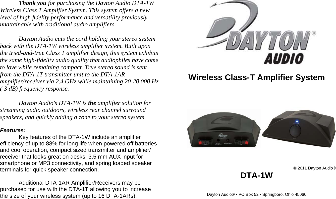 Thank you for purchasing the Dayton Audio DTA-1W Wireless Class T Amplifier System. This system offers a new level of high ﬁdelity performance and versatility previously unattainable with traditional audio amplifiers.  Dayton Audio cuts the cord holding your stereo system back with the DTA-1W wireless amplifier system. Built upon the tried-and-true Class T amplifier design, this system exhibits the same high-fidelity audio quality that audiophiles have come to love while remaining compact. True stereo sound is sent from the DTA-1T transmitter unit to the DTA-1AR amplifier/receiver via 2.4 GHz while maintaining 20-20,000 Hz (-3 dB) frequency response.   Dayton Audio&apos;s DTA-1W is the amplifier solution for streaming audio outdoors, wireless rear channel surround speakers, and quickly adding a zone to your stereo system.   Features:  Key features of the DTA-1W include an amplifier efficiency of up to 88% for long life when powered off batteries and cool operation, compact sized transmitter and amplifier/ receiver that looks great on desks, 3.5 mm AUX input for smartphone or MP3 connectivity, and spring loaded speaker terminals for quick speaker connection.   Additional DTA-1AR Amplifier/Receivers may be purchased for use with the DTA-1T allowing you to increase the size of your wireless system (up to 16 DTA-1ARs).   Wireless Class-T Amplifier System   © 2011 Dayton Audio® DTA-1W   Dayton Audio® • PO Box 52 • Springboro, Ohio 45066    