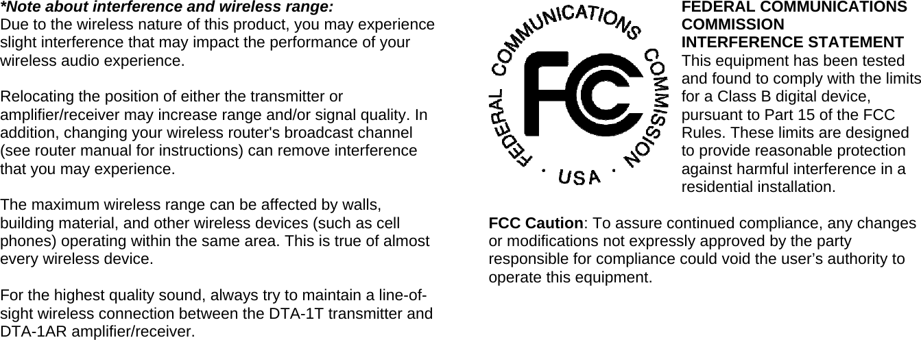  *Note about interference and wireless range: Due to the wireless nature of this product, you may experience slight interference that may impact the performance of your wireless audio experience.  Relocating the position of either the transmitter or amplifier/receiver may increase range and/or signal quality. In addition, changing your wireless router&apos;s broadcast channel (see router manual for instructions) can remove interference that you may experience.   The maximum wireless range can be affected by walls, building material, and other wireless devices (such as cell phones) operating within the same area. This is true of almost every wireless device.  For the highest quality sound, always try to maintain a line-of-sight wireless connection between the DTA-1T transmitter and DTA-1AR amplifier/receiver.     FEDERAL COMMUNICATIONS COMMISSION                      INTERFERENCE STATEMENT This equipment has been tested and found to comply with the limits for a Class B digital device, pursuant to Part 15 of the FCC Rules. These limits are designed to provide reasonable protection against harmful interference in a residential installation.  FCC Caution: To assure continued compliance, any changes or modifications not expressly approved by the party responsible for compliance could void the user’s authority to operate this equipment.       