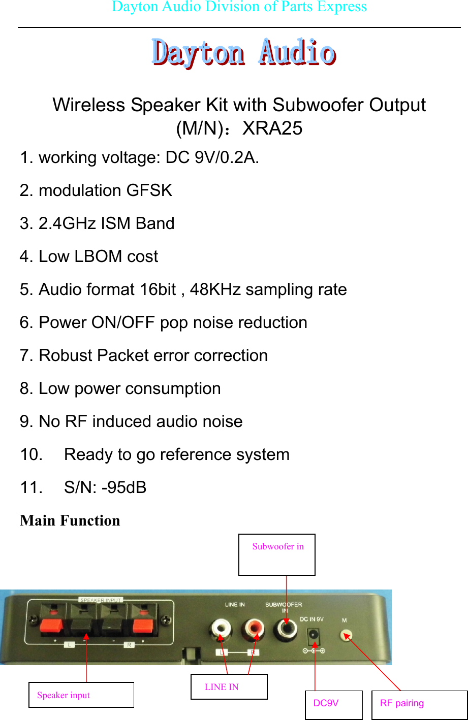 Dayton Audio Division of Parts Express      Wireless Speaker Kit with Subwoofer Output (M/N)：XRA25 1. working voltage: DC 9V/0.2A. 2. modulation GFSK 3. 2.4GHz ISM Band 4. Low LBOM cost 5. Audio format 16bit , 48KHz sampling rate 6. Power ON/OFF pop noise reduction 7. Robust Packet error correction 8. Low power consumption 9. No RF induced audio noise 10.  Ready to go reference system 11. S/N: -95dB Main Function       DC9V LINE IN Speaker input  RF pairing Subwoofer in 