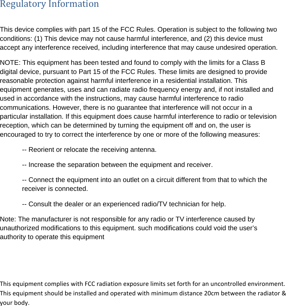 RegulatoryInformationThis device complies with part 15 of the FCC Rules. Operation is subject to the following two conditions: (1) This device may not cause harmful interference, and (2) this device must accept any interference received, including interference that may cause undesired operation. NOTE: This equipment has been tested and found to comply with the limits for a Class B digital device, pursuant to Part 15 of the FCC Rules. These limits are designed to provide reasonable protection against harmful interference in a residential installation. This equipment generates, uses and can radiate radio frequency energy and, if not installed and used in accordance with the instructions, may cause harmful interference to radio communications. However, there is no guarantee that interference will not occur in a particular installation. If this equipment does cause harmful interference to radio or television reception, which can be determined by turning the equipment off and on, the user is encouraged to try to correct the interference by one or more of the following measures: -- Reorient or relocate the receiving antenna. -- Increase the separation between the equipment and receiver. -- Connect the equipment into an outlet on a circuit different from that to which the receiver is connected. -- Consult the dealer or an experienced radio/TV technician for help. Note: The manufacturer is not responsible for any radio or TV interference caused by unauthorized modifications to this equipment. such modifications could void the user’s authority to operate this equipment This equipment complies with FCC radiation exposure limits set forth for an uncontrolled environment. This equipment should be installed and operated with minimum distance 20cm between the radiator &amp; your body.