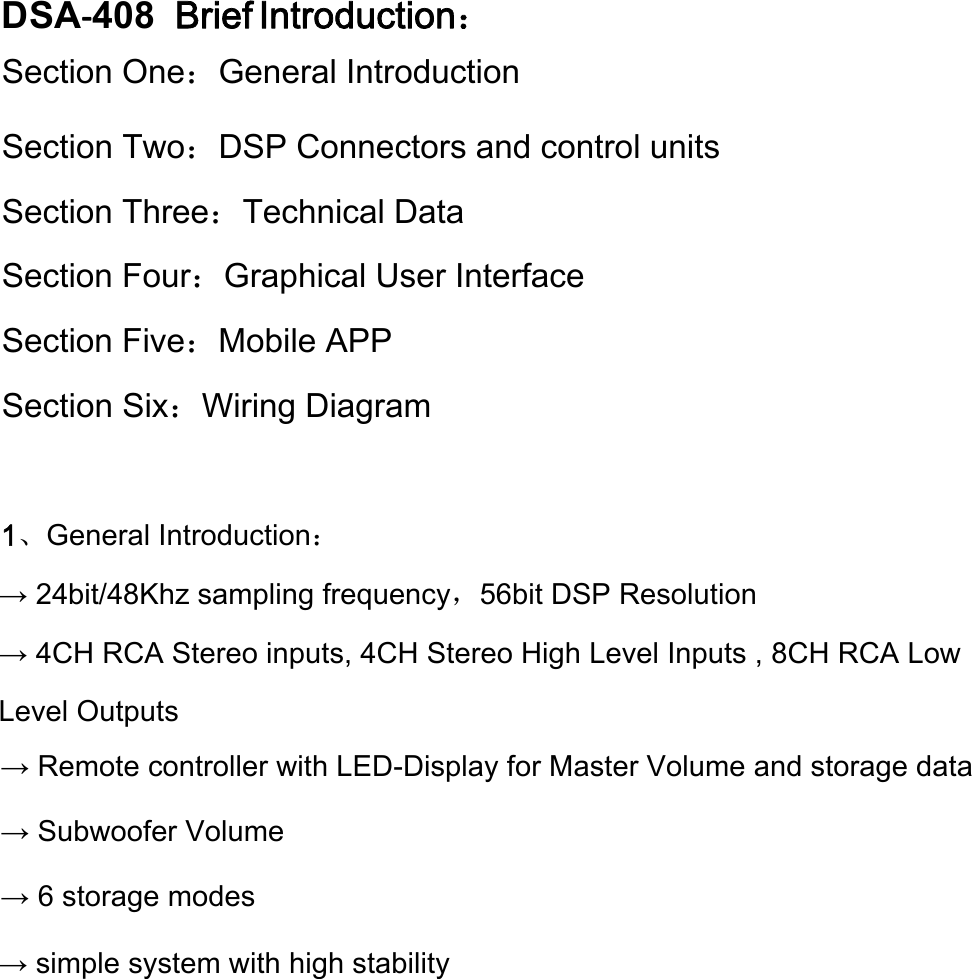 DSA‐408  Brief Introduction：Section One：General IntroductionSection Two：DSP Connectors and control unitsSection Three：Technical Data Section Four：Graphical User Interface Section Five：Mobile APP Section Six：Wiring Diagram 1、General Introduction： → 24bit/48Khz sampling frequency，56bit DSP Resolution → 4CH RCA Stereo inputs, 4CH Stereo High Level Inputs , 8CH RCA Low Level Outputs→ Remote controller with LED-Display for Master Volume and storage data → Subwoofer Volume → 6 storage modes → simple system with high stability 
