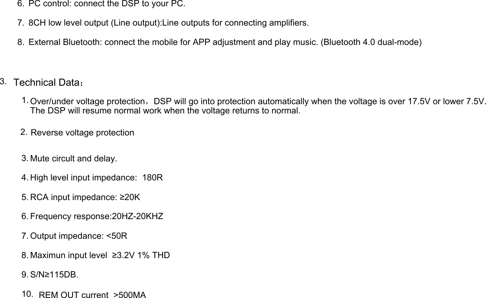 6. PC control: connect the DSP to your PC.7. 8CH low level output (Line output):Line outputs for connecting amplifiers.8. External Bluetooth: connect the mobile for APP adjustment and play music. (Bluetooth 4.0 dual-mode)3. Technical Data：1. Over/under voltage protection，DSP will go into protection automatically when the voltage is over 17.5V or lower 7.5V.The DSP will resume normal work when the voltage returns to normal.2. Reverse voltage protection3. Mute circult and delay.4. High level input impedance:  180R5. RCA input impedance: ≥20K6. Frequency response:20HZ-20KHZ7. Output impedance: &lt;50R8. Maximun input level  ≥3.2V 1% THD9. S/N≥115DB.10. REM OUT current  &gt;500MA