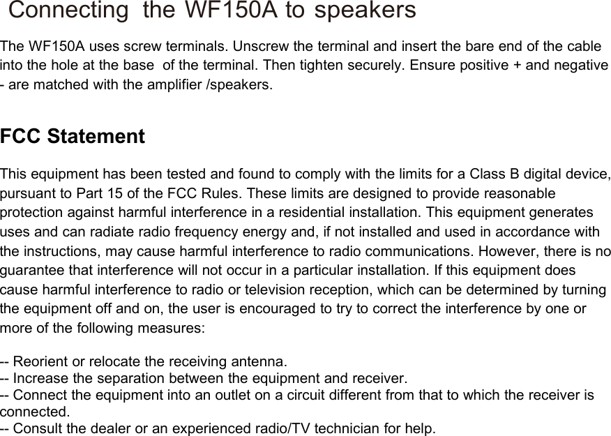 Connecting the WF150A tospeakersThe WF150A uses screw terminals. Unscrew the terminal and insert the bare end of the cableinto the hole at the base of the terminal. Then tighten securely. Ensure positive + and negative- are matched with the amplifier /speakers.FCC StatementThis equipment has been tested and found to comply with the limits for a Class B digital device,pursuant to Part 15 of the FCC Rules. These limits are designed to provide reasonableprotection against harmful interference in a residential installation. This equipment generatesuses and can radiate radio frequency energy and, if not installed and used in accordance withthe instructions, may cause harmful interference to radio communications. However, there is noguarantee that interference will not occur in a particular installation. If this equipment doescause harmful interference to radio or television reception, which can be determined by turningthe equipment off and on, the user is encouraged to try to correct the interference by one ormore of the following measures:-- Reorient or relocate the receiving antenna.-- Increase the separation between the equipment and receiver.-- Connect the equipment into an outlet on a circuit different from that to which the receiver isconnected.-- Consult the dealer or an experienced radio/TV technician for help.