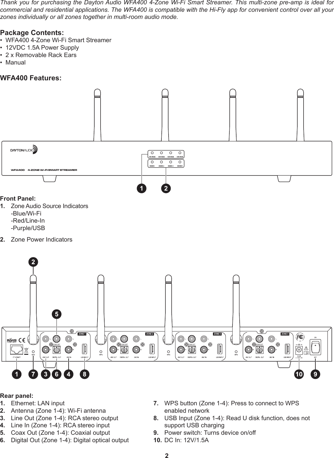 2Thank you for purchasing the Dayton Audio WFA400 4-Zone Wi-Fi Smart Streamer. This multi-zone pre-amp is ideal for commercial and residential applications. The WFA400 is compatible with the Hi-Fly app for convenient control over all your zones individually or all zones together in multi-room audio mode.Package Contents:•  WFA400 4-Zone Wi-Fi Smart Streamer•  12VDC 1.5A Power Supply•  2 x Removable Rack Ears•  ManualWFA400 Features:7.  WPS button (Zone 1-4): Press to connect to WPS    enabled network8.  USB Input (Zone 1-4): Read U disk function, does not    support USB charging9.  Power switch: Turns device on/off10.  DC In: 12V/1.5ARear panel:1.  Ethernet: LAN input2.  Antenna (Zone 1-4): Wi-Fi antenna3.  Line Out (Zone 1-4): RCA stereo output4.  Line In (Zone 1-4): RCA stereo input5.  Coax Out (Zone 1-4): Coaxial output6.  Digital Out (Zone 1-4): Digital optical outputFront Panel:1.  Zone Audio Source Indicators -Blue/Wi-Fi -Red/Line-In -Purple/USB2.  Zone Power Indicators