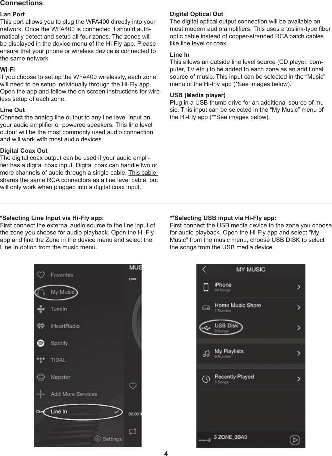 4*Selecting Line Input via Hi-Fly app:First connect the external audio source to the line input of the zone you choose for audio playback. Open the Hi-Fly app and nd the Zone in the device menu and select the Line In option from the music menu.**Selecting USB input via Hi-Fly app:First connect the USB media device to the zone you choose for audio playback. Open the Hi-Fly app and select &quot;My Music&quot; from the music menu, choose USB DISK to select the songs from the USB media device.ConnectionsLan PortThis port allows you to plug the WFA400 directly into your network. Once the WFA400 is connected it should auto-matically detect and setup all four zones. The zones will be displayed in the device menu of the Hi-Fly app. Please ensure that your phone or wireless device is connected to the same network.  Wi-Fi If you choose to set up the WFA400 wirelessly, each zone will need to be setup individually through the Hi-Fly app. Open the app and follow the on-screen instructions for wire-less setup of each zone.Line OutConnect the analog line output to any line level input on your audio amplier or powered speakers. This line level output will be the most commonly used audio connection and will work with most audio devices.Digital Coax OutThe digital coax output can be used if your audio ampli-er has a digital coax input. Digital coax can handle two or more channels of audio through a single cable. This cable shares the same RCA connectors as a line level cable, but will only work when plugged into a digital coax input.Digital Optical OutThe digital optical output connection will be available on most modern audio ampliers. This uses a toslink-type ber optic cable instead of copper-stranded RCA patch cables like line level or coax.Line InThis allows an outside line level source (CD player, com-puter, TV etc.) to be added to each zone as an additional source of music. This input can be selected in the “Music” menu of the Hi-Fly app (*See images below).USB (Media player)Plug in a USB thumb drive for an additional source of mu-sic. This input can be selected in the “My Music” menu of the Hi-Fly app (**See images below).