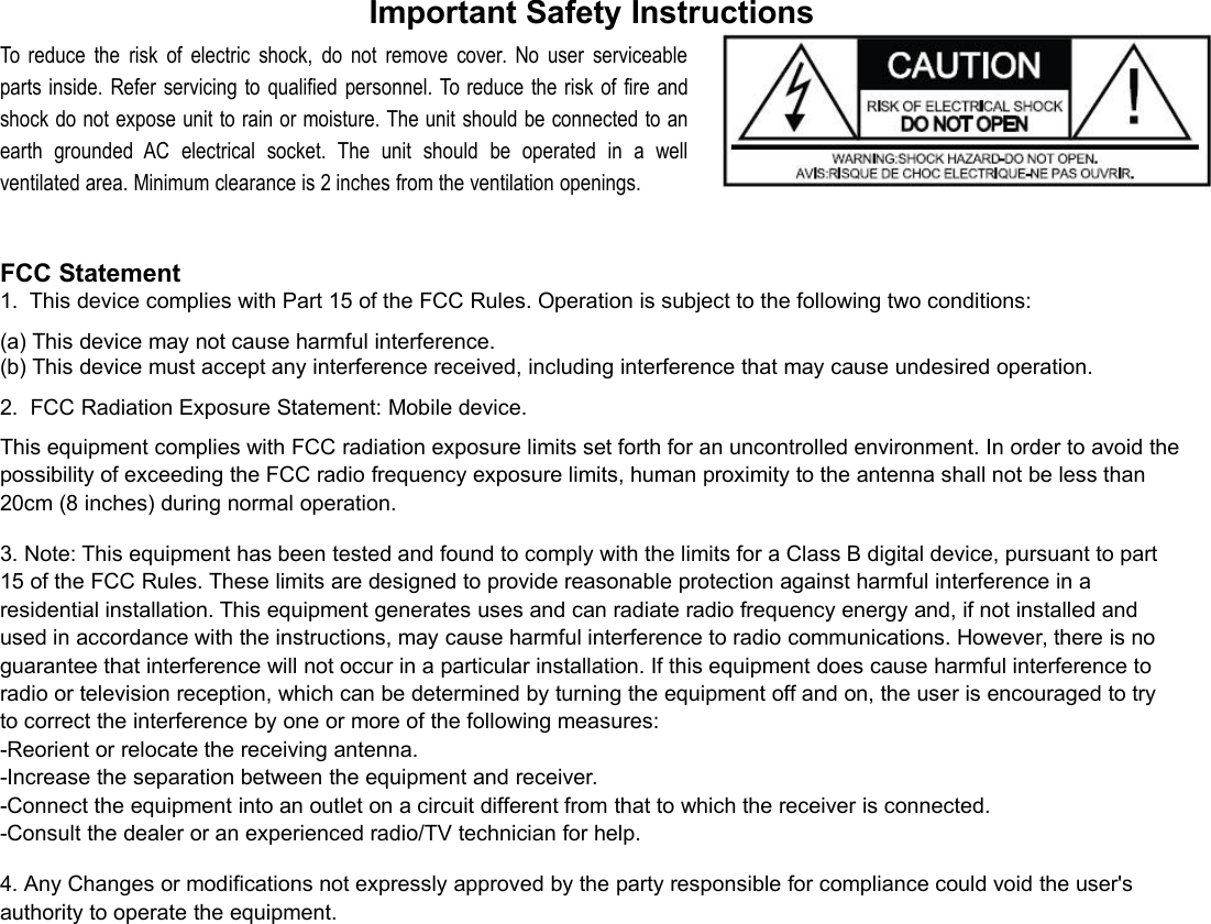 Important Safety InstructionsTo reduce the risk of electric shock, do not remove cover. No user serviceableparts inside. Refer servicing to qualified personnel. To reduce the risk of fire andshock do not expose unit to rain or moisture. The unit should be connected to anearth grounded AC electrical socket. The unit should be operated in a wellventilated area. Minimum clearance is 2 inches from the ventilation openings.FCC Statement1. This device complies with Part 15 of the FCC Rules. Operation is subject to the following two conditions:(a) This device may not cause harmful interference.(b) This device must accept any interference received, including interference that may cause undesired operation.2. FCC Radiation Exposure Statement: Mobile device.This equipment complies with FCC radiation exposure limits set forth for an uncontrolled environment. In order to avoid thepossibility of exceeding the FCC radio frequency exposure limits, human proximity to the antenna shall not be less than20cm (8 inches) during normal operation.3. Note: This equipment has been tested and found to comply with the limits for a Class B digital device, pursuant to part15 of the FCC Rules. These limits are designed to provide reasonable protection against harmful interference in aresidential installation. This equipment generates uses and can radiate radio frequency energy and, if not installed andused in accordance with the instructions, may cause harmful interference to radio communications. However, there is noguarantee that interference will not occur in a particular installation. If this equipment does cause harmful interference toradio or television reception, which can be determined by turning the equipment off and on, the user is encouraged to tryto correct the interference by one or more of the following measures:-Reorient or relocate the receiving antenna.-Increase the separation between the equipment and receiver.-Connect the equipment into an outlet on a circuit different from that to which the receiver is connected.-Consult the dealer or an experienced radio/TV technician for help.4. Any Changes or modifications not expressly approved by the party responsible for compliance could void the user&apos;sauthority to operate the equipment.