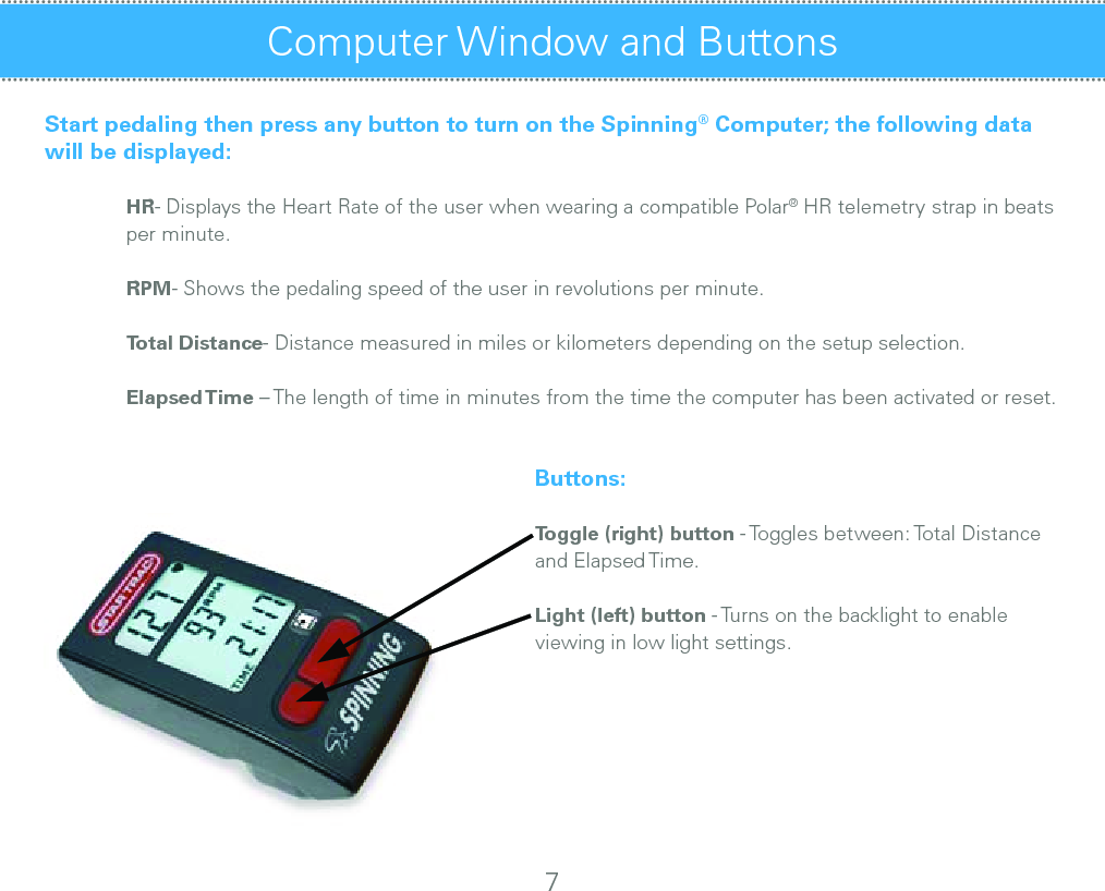 Computer Window and Buttons Start pedaling then press any button to turn on the Spinning® Computer; the following data will be displayed: HR- Displays the Heart Rate of the user when wearing a compatible Polar® HR telemetry strap in beats    per minute. RPM- Shows the pedaling speed of the user in revolutions per minute. Total Distance- Distance measured in miles or kilometers depending on the setup selection.   Elapsed Time – The length of time in minutes from the time the computer has been activated or reset.      Buttons:      Toggle (right) button - Toggles between: Total Distance              and Elapsed Time.      Light (left) button - Turns on the backlight to enable                viewing in low light settings.7