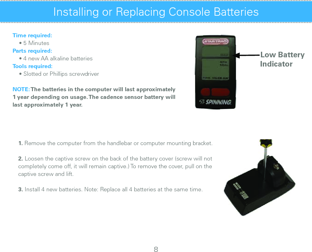 Installing or Replacing Console Batteries Time required:    • 5 MinutesParts required:    • 4 new AA alkaline batteriesTools required:    • Slotted or Phillips screwdriverNOTE: The batteries in the computer will last approximately 1 year depending on usage. The cadence sensor battery will last approximately 1 year.1. Remove the computer from the handlebar or computer mounting bracket.     2. Loosen the captive screw on the back of the battery cover (screw will not completely come off, it will remain captive.) To remove the cover, pull on the        captive screw and lift.                      3. Install 4 new batteries. Note: Replace all 4 batteries at the same time.Low BatteryIndicator8