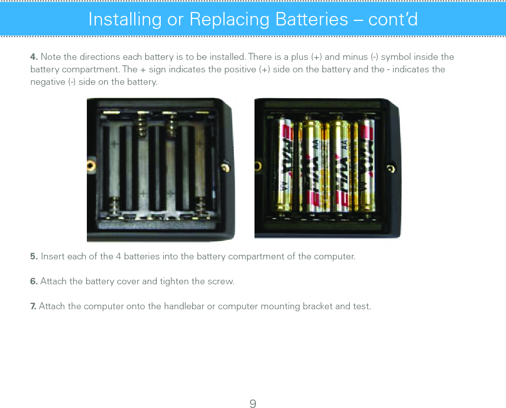 Installing or Replacing Batteries – cont’d4. Note the directions each battery is to be installed. There is a plus (+) and minus (-) symbol inside the battery compartment. The + sign indicates the positive (+) side on the battery and the - indicates the negative (-) side on the battery.     5. Insert each of the 4 batteries into the battery compartment of the computer. 6. Attach the battery cover and tighten the screw.7.  Attach the computer onto the handlebar or computer mounting bracket and test.9