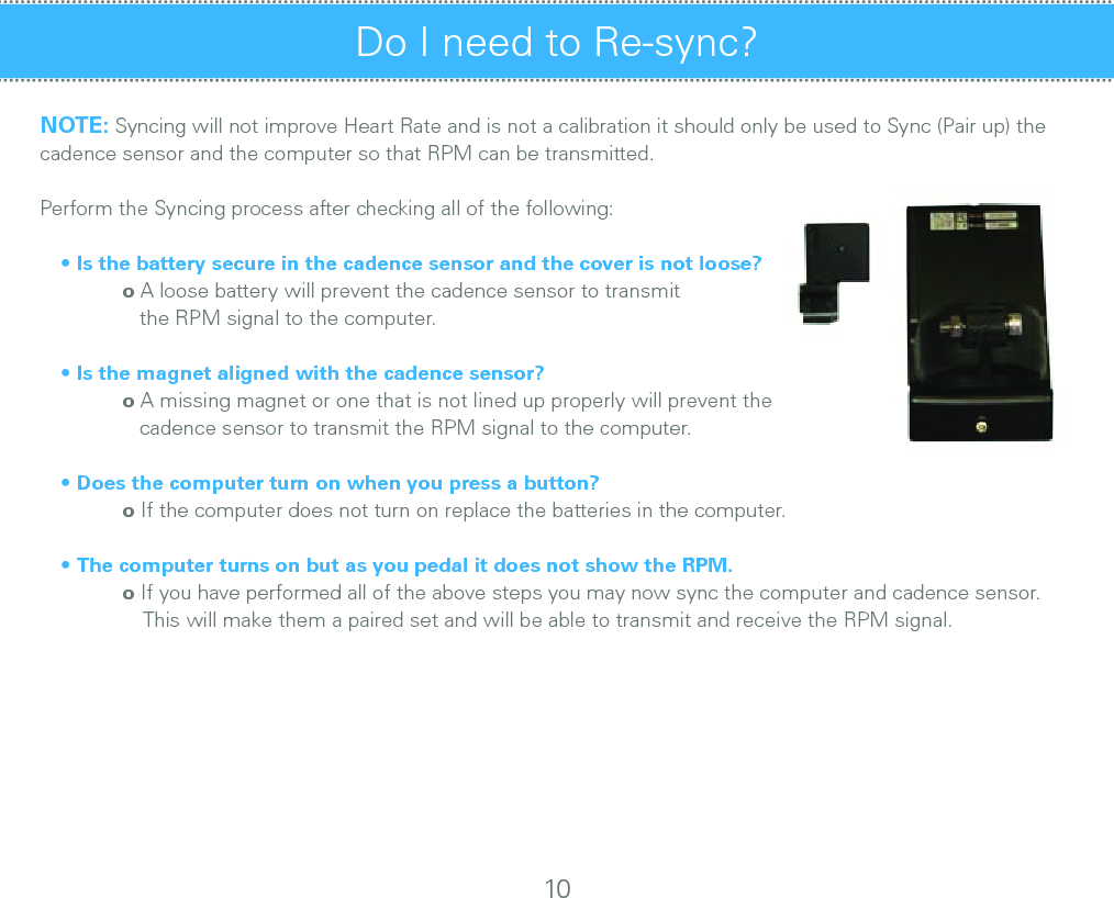 Do I need to Re-sync?  NOTE: Syncing will not improve Heart Rate and is not a calibration it should only be used to Sync (Pair up) the cadence sensor and the computer so that RPM can be transmitted.           Perform the Syncing process after checking all of the following:• Is the battery secure in the cadence sensor and the cover is not loose? o A loose battery will prevent the cadence sensor to transmit      the RPM signal to the computer.• Is the magnet aligned with the cadence sensor? o A missing magnet or one that is not lined up properly will prevent the      cadence sensor to transmit the RPM signal to the computer.• Does the computer turn on when you press a button? o If the computer does not turn on replace the batteries in the computer.• The computer turns on but as you pedal it does not show the RPM. o If you have performed all of the above steps you may now sync the computer and cadence sensor.         This will make them a paired set and will be able to transmit and receive the RPM signal.10