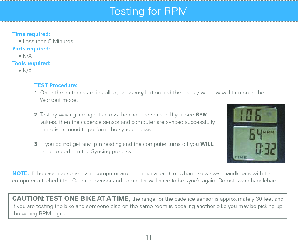 Time required:    • Less then 5 MinutesParts required:    • N/ATools required:    • N/A TEST Procedure: 1. Once the batteries are installed, press any button and the display window will turn on in the          Workout mode.       2. Test by waving a magnet across the cadence sensor. If you see RPM       values, then the cadence sensor and computer are synced successfully,       there is no need to perform the sync process.              3. If you do not get any rpm reading and the computer turns off you WILL       need to perform the Syncing process.NOTE: If the cadence sensor and computer are no longer a pair (i.e. when users swap handlebars with the computer attached.) the Cadence sensor and computer will have to be sync’d again. Do not swap handlebars.CAUTION: TEST ONE BIKE AT A TIME, the range for the cadence sensor is approximately 30 feet and if you are testing the bike and someone else on the same room is pedaling another bike you may be picking up the wrong RPM signal.Testing for RPM 11