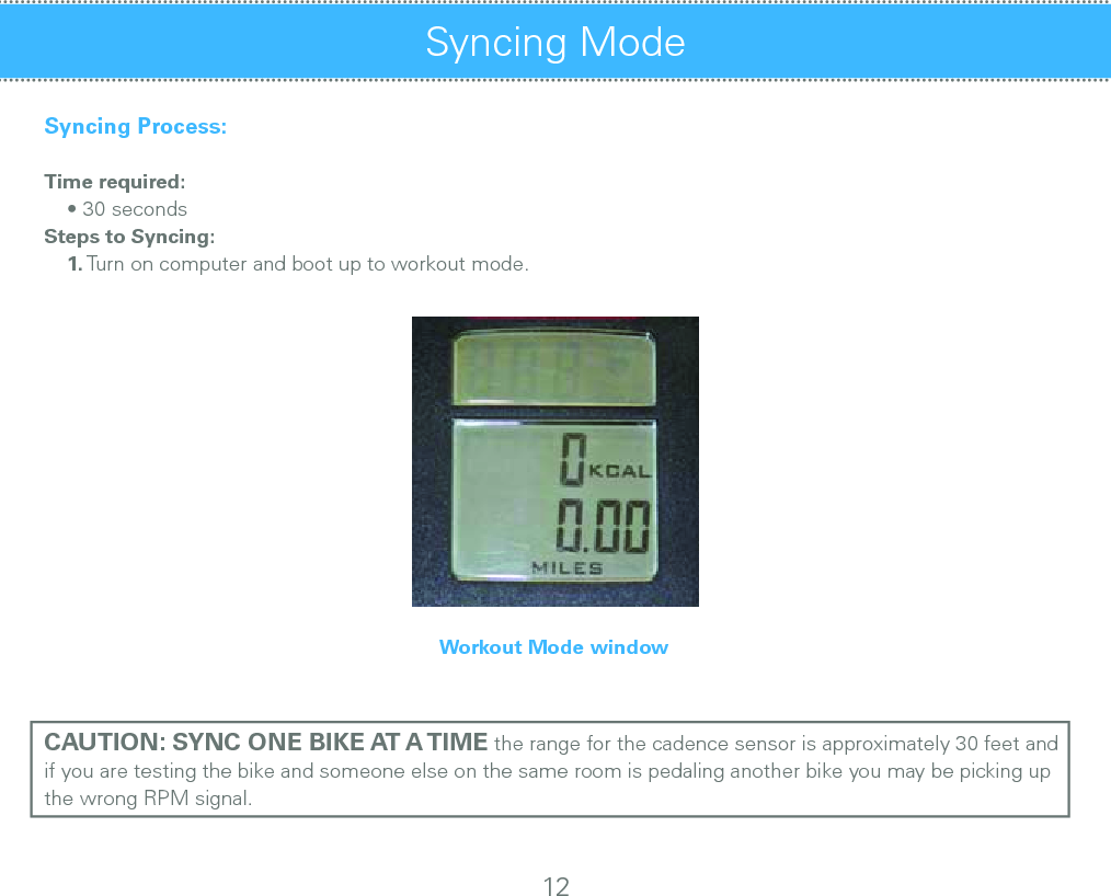 Syncing Process:Time required:    • 30 secondsSteps to Syncing:    1. Turn on computer and boot up to workout mode.Workout Mode windowCAUTION: SYNC ONE BIKE AT A TIME the range for the cadence sensor is approximately 30 feet and if you are testing the bike and someone else on the same room is pedaling another bike you may be picking up the wrong RPM signal.Syncing Mode 12