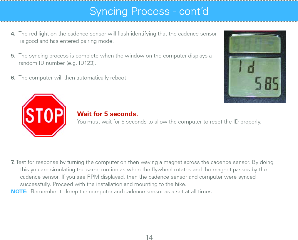 4.  The red light on the cadence sensor will ﬂash identifying that the cadence sensor       is good and has entered pairing mode.5.  The syncing process is complete when the window on the computer displays a      random ID number (e.g. ID123).6.  The computer will then automatically reboot.   Wait for 5 seconds.   You must wait for 5 seconds to allow the computer to reset the ID properly.   7.   Test for response by turning the computer on then waving a magnet across the cadence sensor. By doing           this you are simulating the same motion as when the ﬂywheel rotates and the magnet passes by the                              cadence sensor. If you see RPM displayed, then the cadence sensor and computer were synced       successfully. Proceed with the installation and mounting to the bike.  NOTE:  Remember to keep the computer and cadence sensor as a set at all times.Syncing Process - cont’d 14