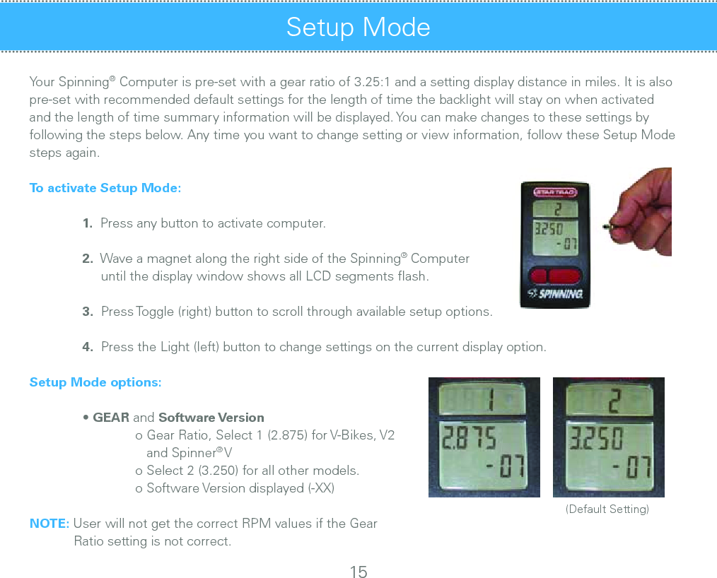 Your Spinning® Computer is pre-set with a gear ratio of 3.25:1 and a setting display distance in miles. It is also pre-set with recommended default settings for the length of time the backlight will stay on when activated     and the length of time summary information will be displayed. You can make changes to these settings by following the steps below. Any time you want to change setting or view information, follow these Setup Mode steps again.To activate Setup Mode: 1.  Press any button to activate computer. 2.  Wave a magnet along the right side of the Spinning® Computer        until the display window shows all LCD segments ﬂash. 3.  Press Toggle (right) button to scroll through available setup options. 4.  Press the Light (left) button to change settings on the current display option.Setup Mode options:  • GEAR and Software Version     o Gear Ratio, Select 1 (2.875) for V-Bikes, V2        and Spinner® V    o Select 2 (3.250) for all other models.     o Software Version displayed (-XX)NOTE: User will not get the correct RPM values if the Gear             Ratio setting is not correct.Setup Mode 15(Default Setting)