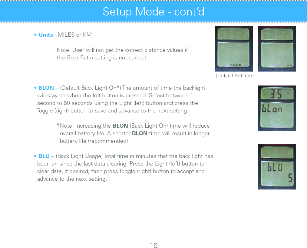  • Units - MILES or KM         Note: User will not get the correct distance values if     the Gear Ratio setting is not correct.        • BLON – (Default Back Light On*) The amount of time the backlight     will stay on when the left button is pressed. Select between 1     second to 60 seconds using the Light (left) button and press the     Toggle (right) button to save and advance to the next setting.    *Note: Increasing the BLON (Back Light On) time will reduce       overall battery life. A shorter BLON time will result in longer       battery life (recommended).       • BLU – (Back Light Usage) Total time in minutes that the back light has     been on since the last data clearing. Press the Light (left) button to     clear data, if desired, then press Toggle (right) button to accept and     advance to the next setting.   Setup Mode - cont’d 16(Default Setting)