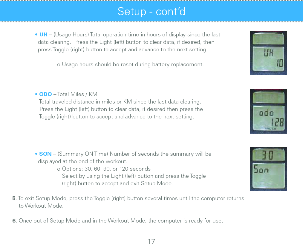   • UH – (Usage Hours) Total operation time in hours of display since the last     data clearing.  Press the Light (left) button to clear data, if desired, then     press Toggle (right) button to accept and advance to the next setting.      o Usage hours should be reset during battery replacement.  • ODO – Total Miles / KM      Total traveled distance in miles or KM since the last data clearing.       Press the Light (left) button to clear data, if desired then press the      Toggle (right) button to accept and advance to the next setting.       • SON – (Summary ON Time) Number of seconds the summary will be     displayed at the end of the workout.      o Options: 30, 60, 90, or 120 seconds       Select by using the Light (left) button and press the Toggle        (right) button to accept and exit Setup Mode.   5. To exit Setup Mode, press the Toggle (right) button several times until the computer returns     to Workout Mode.6. Once out of Setup Mode and in the Workout Mode, the computer is ready for use.Setup - cont’d  Installation of Cadence Sensor and Magnet – All Spinners® 17