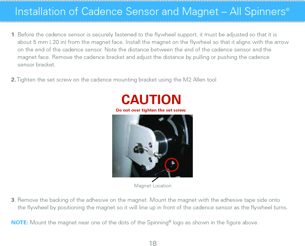 1. Before the cadence sensor is securely fastened to the ﬂywheel support, it must be adjusted so that it is         about 5 mm (.20 in) from the magnet face. Install the magnet on the ﬂywheel so that it aligns with the arrow      on the end of the cadence sensor. Note the distance between the end of the cadence sensor and the                 magnet face. Remove the cadence bracket and adjust the distance by pulling or pushing the cadence        sensor bracket.2. Tighten the set screw on the cadence mounting bracket using the M2 Allen tool CAUTIONDo not over tighten the set screw.3. Remove the backing of the adhesive on the magnet. Mount the magnet with the adhesive tape side onto      the ﬂywheel by positioning the magnet so it will line up in front of the cadence sensor as the ﬂywheel turns. NOTE: Mount the magnet near one of the dots of the Spinning® logo as shown in the ﬁgure above.Installation of Cadence Sensor and Magnet – All Spinners® 18Magnet Location