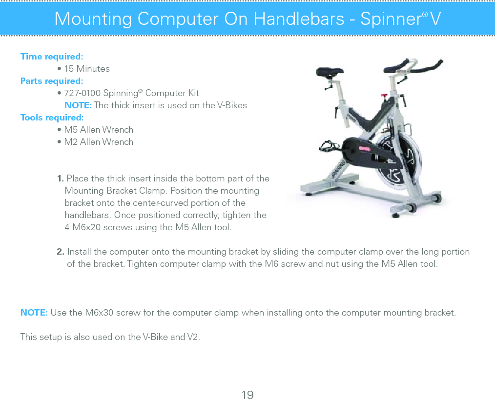 Time required:  • 15 MinutesParts required:  • 727-0100 Spinning® Computer Kit     NOTE: The thick insert is used on the V-BikesTools required:  • M5 Allen Wrench  • M2 Allen Wrench 1. Place the thick insert inside the bottom part of the      Mounting Bracket Clamp. Position the mounting     bracket onto the center-curved portion of the      handlebars. Once positioned correctly, tighten the      4 M6x20 screws using the M5 Allen tool. 2. Install the computer onto the mounting bracket by sliding the computer clamp over the long portion        of the bracket. Tighten computer clamp with the M6 screw and nut using the M5 Allen tool.NOTE: Use the M6x30 screw for the computer clamp when installing onto the computer mounting bracket.This setup is also used on the V-Bike and V2.Mounting Computer On Handlebars - Spinner® VMounting Computer On Handlebars - Sport / Fit / Velo 19