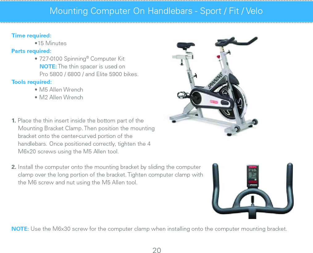 Time required:  •15 MinutesParts required:  • 727-0100 Spinning® Computer Kit     NOTE: The thin spacer is used on      Pro 5800 / 6800 / and Elite 5900 bikes.Tools required:  • M5 Allen Wrench  • M2 Allen Wrench1. Place the thin insert inside the bottom part of the     Mounting Bracket Clamp. Then position the mounting     bracket onto the center-curved portion of the                       handlebars. Once positioned correctly, tighten the 4     M6x20 screws using the M5 Allen tool.2. Install the computer onto the mounting bracket by sliding the computer     clamp over the long portion of the bracket. Tighten computer clamp with     the M6 screw and nut using the M5 Allen tool.NOTE: Use the M6x30 screw for the computer clamp when installing onto the computer mounting bracket.Mounting Computer On Handlebars - Sport / Fit / Velo 20
