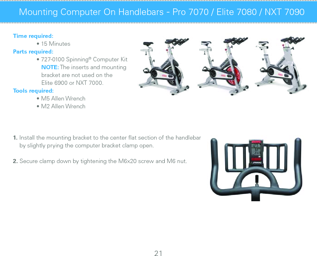 Time required:  • 15 MinutesParts required:  • 727-0100 Spinning® Computer Kit      NOTE: The inserts and mounting      bracket are not used on the      Elite 6900 or NXT 7000.Tools required:  • M5 Allen Wrench  • M2 Allen Wrench1. Install the mounting bracket to the center ﬂat section of the handlebar     by slightly prying the computer bracket clamp open.  2. Secure clamp down by tightening the M6x20 screw and M6 nut.Mounting Computer On Handlebars - Pro 7070 / Elite 7080 / NXT 7090 Maintenance Checklist21