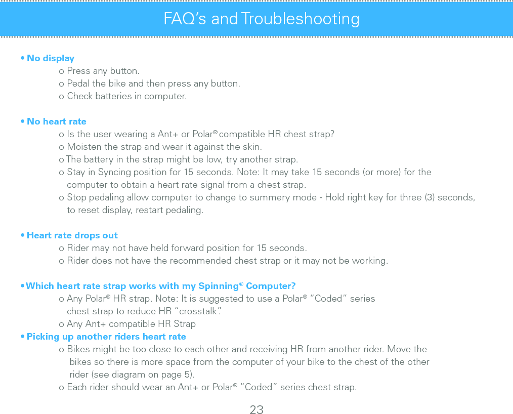 • No display  o Press any button.  o Pedal the bike and then press any button.  o Check batteries in computer.• No heart rate  o Is the user wearing a Ant+ or Polar® compatible HR chest strap?  o Moisten the strap and wear it against the skin.  o The battery in the strap might be low, try another strap.  o Stay in Syncing position for 15 seconds. Note: It may take 15 seconds (or more) for the       computer to obtain a heart rate signal from a chest strap.  o Stop pedaling allow computer to change to summery mode - Hold right key for three (3) seconds,     to reset display, restart pedaling.• Heart rate drops out  o Rider may not have held forward position for 15 seconds.  o Rider does not have the recommended chest strap or it may not be working.• Which heart rate strap works with my Spinning® Computer?  o Any Polar® HR strap. Note: It is suggested to use a Polar® “Coded” series      chest strap to reduce HR “crosstalk”.   o Any Ant+ compatible HR Strap• Picking up another riders heart rate  o Bikes might be too close to each other and receiving HR from another rider. Move the       bikes so there is more space from the computer of your bike to the chest of the other       rider (see diagram on page 5).  o Each rider should wear an Ant+ or Polar® “Coded” series chest strap.FAQ’s and Troubleshooting FAQ’s and Troubleshooting - cont’d23