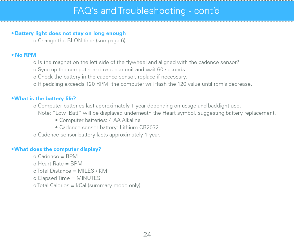 • Battery light does not stay on long enough  o Change the BLON time (see page 6).• No RPM  o Is the magnet on the left side of the ﬂywheel and aligned with the cadence sensor?  o Sync up the computer and cadence unit and wait 60 seconds.  o Check the battery in the cadence sensor, replace if necessary.  o If pedaling exceeds 120 RPM, the computer will ﬂash the 120 value until rpm’s decrease.• What is the battery life?  o Computer batteries last approximately 1 year depending on usage and backlight use.              Note: “Low  Batt” will be displayed underneath the Heart symbol, suggesting battery replacement.    • Computer batteries: 4 AA Alkaline     • Cadence sensor battery: Lithium CR2032  o Cadence sensor battery lasts approximately 1 year.• What does the computer display?  o Cadence = RPM   o Heart Rate = BPM  o Total Distance = MILES / KM  o Elapsed Time = MINUTES  o Total Calories = kCal (summary mode only)FAQ’s and Troubleshooting - cont’d24