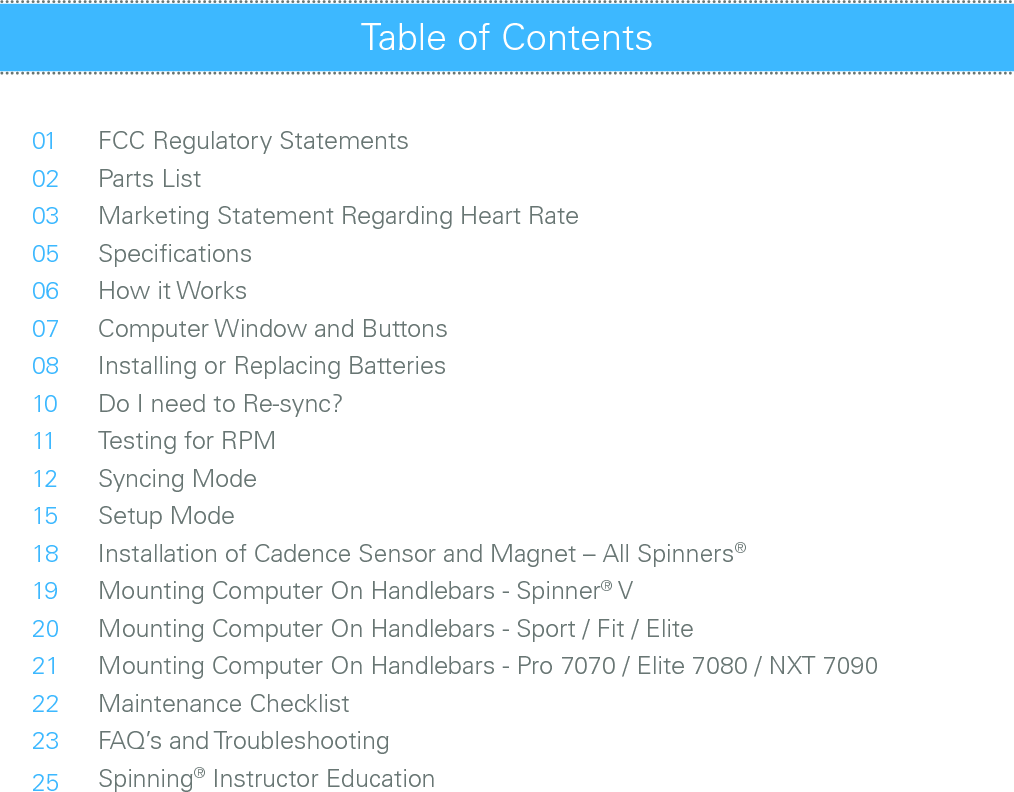 010203050607081011121518192021222325FCC Regulatory StatementsParts ListMarketing Statement Regarding Heart RateSpeciﬁcationsHow it WorksComputer Window and ButtonsInstalling or Replacing BatteriesDo I need to Re-sync?Testing for RPMSyncing ModeSetup ModeInstallation of Cadence Sensor and Magnet – All Spinners®Mounting Computer On Handlebars - Spinner® VMounting Computer On Handlebars - Sport / Fit / EliteMounting Computer On Handlebars - Pro 7070 / Elite 7080 / NXT 7090Maintenance ChecklistFAQ’s and TroubleshootingSpinning® Instructor EducationTable of Contents