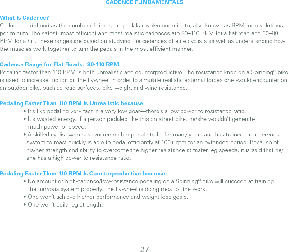 CADENCE FUNDAMENTALSWhat Is Cadence?Cadence is deﬁned as the number of times the pedals revolve per minute, also known as RPM for revolutions per minute. The safest, most efﬁcient and most realistic cadences are 80–110 RPM for a ﬂat road and 60–80 RPM for a hill. These ranges are based on studying the cadences of elite cyclists as well as understanding how the muscles work together to turn the pedals in the most efﬁcient manner. Cadence Range for Flat Roads:  80-110 RPM.  Pedaling faster than 110 RPM is both unrealistic and counterproductive. The resistance knob on a Spinning® bike is used to increase friction on the ﬂywheel in order to simulate realistic external forces one would encounter on an outdoor bike, such as road surfaces, bike weight and wind resistance. Pedaling Faster Than 110 RPM Is Unrealistic because:   • It’s like pedaling very fast in a very low gear—there’s a low power to resistance ratio.   • It’s wasted energy. If a person pedaled like this on street bike, he/she wouldn’t generate      much power or speed.    • A skilled cyclist who has worked on her pedal stroke for many years and has trained their nervous      system to react quickly is able to pedal efﬁciently at 100+ rpm for an extended period. Because of      his/her strength and ability to overcome the higher resistance at faster leg speeds, it is said that he/     she has a high power to resistance ratio.Pedaling Faster Than 110 RPM Is Counterproductive because:  • No amount of high-cadence/low-resistance pedaling on a Spinning® bike will succeed at training      the nervous system properly. The ﬂywheel is doing most of the work.   • One won’t achieve his/her performance and weight loss goals.   • One won’t build leg strength.27
