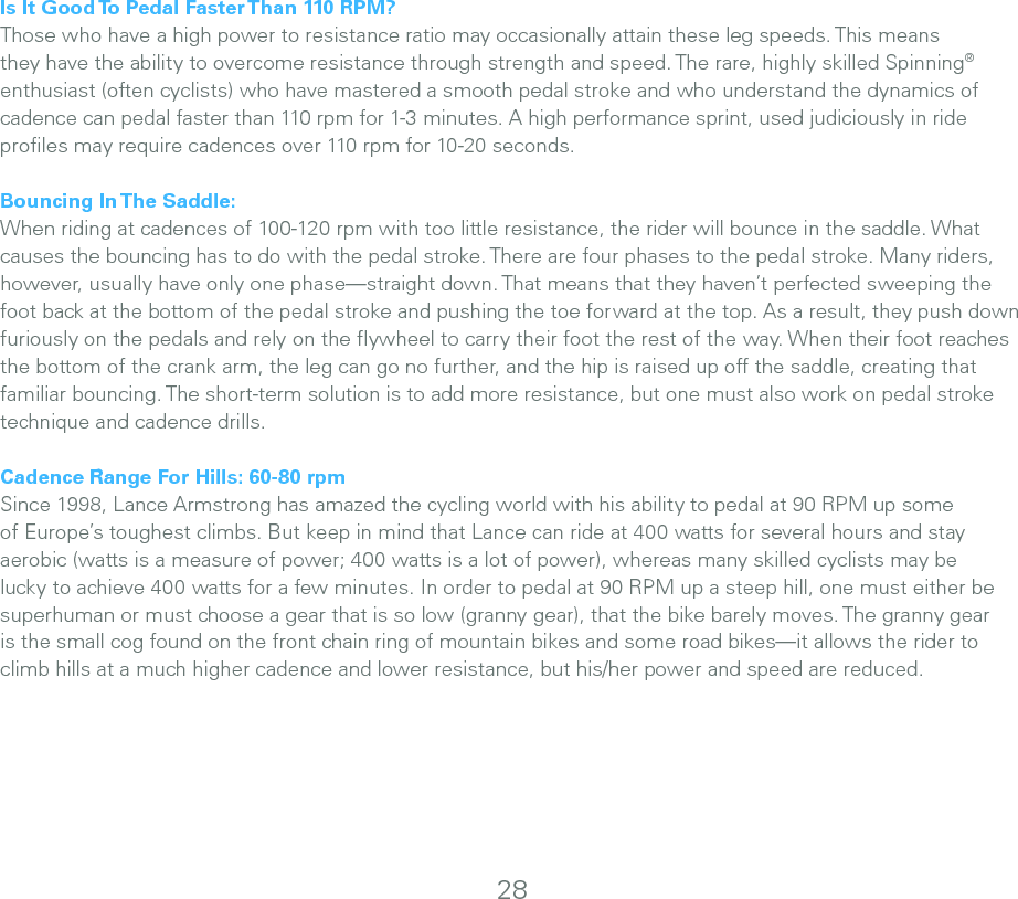 Is It Good To Pedal Faster Than 110 RPM?Those who have a high power to resistance ratio may occasionally attain these leg speeds. This means they have the ability to overcome resistance through strength and speed. The rare, highly skilled Spinning® enthusiast (often cyclists) who have mastered a smooth pedal stroke and who understand the dynamics of cadence can pedal faster than 110 rpm for 1-3 minutes. A high performance sprint, used judiciously in ride proﬁles may require cadences over 110 rpm for 10-20 seconds.Bouncing In The Saddle:When riding at cadences of 100-120 rpm with too little resistance, the rider will bounce in the saddle. What causes the bouncing has to do with the pedal stroke. There are four phases to the pedal stroke. Many riders, however, usually have only one phase—straight down. That means that they haven’t perfected sweeping the foot back at the bottom of the pedal stroke and pushing the toe forward at the top. As a result, they push down furiously on the pedals and rely on the ﬂywheel to carry their foot the rest of the way. When their foot reaches the bottom of the crank arm, the leg can go no further, and the hip is raised up off the saddle, creating that familiar bouncing. The short-term solution is to add more resistance, but one must also work on pedal stroke technique and cadence drills. Cadence Range For Hills: 60-80 rpmSince 1998, Lance Armstrong has amazed the cycling world with his ability to pedal at 90 RPM up some of Europe’s toughest climbs. But keep in mind that Lance can ride at 400 watts for several hours and stay aerobic (watts is a measure of power; 400 watts is a lot of power), whereas many skilled cyclists may be lucky to achieve 400 watts for a few minutes. In order to pedal at 90 RPM up a steep hill, one must either be superhuman or must choose a gear that is so low (granny gear), that the bike barely moves. The granny gear is the small cog found on the front chain ring of mountain bikes and some road bikes—it allows the rider to climb hills at a much higher cadence and lower resistance, but his/her power and speed are reduced.28